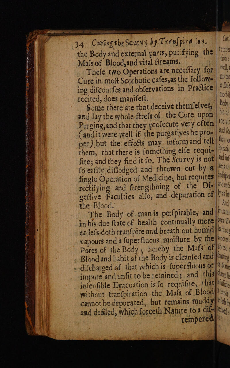 % _ en et DPA BOS ES ee Felecia 5 i = temper tion Well, mitted Thefe two Operations are neceflary for Cure in moft Scorbutic cafesas the fallow= | ing difcourfes and obfervations in Practice * Di recited, does manifeft. | mac Some there are rhat deceive themfelves, body and lay the whole ftrefs of the Cure upon bit af Puroing,and that they profecute very often tt Candit were well if the purgatives be pro- | i per) but the effets may. inform and tell |) 0 them, that there is fomething elfe requi- Pia fite; and they findit fo, The Scurvy is not | id inf fo eafily diflodged and thrown out by a #8 th fingle Operation of Medicine; but requires ip reGtifying and firengthning of the Die | itn veflive Faculties alfo, and depuration of |!) sb the Blood. | And Fhe Body of manis perfpirable, and iu in his due frate of health continually more’ Wes; or lefs doth rran{pire and breath out humid | kat oy, vapours anda fuperfluous moifture by the! Moone Pores of the Body, hereby the Mafs of [bite Blond and habit of the Body is cleanfed and bain [Ning impure and unfit to be retained; and this}, snfenfible Evacuation isfo requifite, that}thi, without tranfpiration the. Mals, of Blood}! = = be cannot be depurated, but remains muddy! tlh aad defiled, which forceth Nature toa dif] tie : tempered}