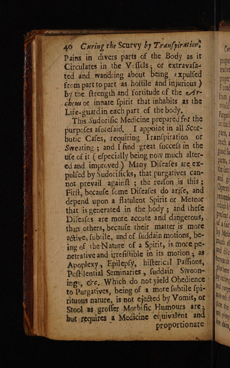 Circulates in the Veflels; or extravafa- ted and wandring about being ¢xpulfed from part to part «as hoftile and injurious ) by the ftrength and fortitude of the e4r- chews ot inmate {pirit that inhabits as the Life-guardin each part of the body, This Sudorific Medicine prepared for the purpofes afotefaid, I appoint in all Scor- butic Cafes, requiring Tranfpiration of Sweating ; and I find ‘great fuccefs in the ufe of it ( efpecially being now much alter pulfed by Sudorificks, that purgatives can- not prevail againft ; the reefon is this ; Firft, becaufe {cme Difeafes do arife, and that isgenerated in the body ; and thefe active, (ubsile, and of fuddain motions, be- Apoplexy , Epilepfy, hifterical Paffions, Peftilential Seminaries , fuddain Sivoon- rituous nature, isnot ejected by Vomit, or but :sequires 4 Medicine equivalent and Cw prop trative proper | Seong | from vould Pigg |} inthe} Das, ¢ feich 4 ood) | atts, | Abe ec and ol Opera ten) Naleh | Peleg OE a fai by Mela | Nico | 1 dif _ [evans a gies 1! hn | and hee q Mats ji the mi Ny 1 die }