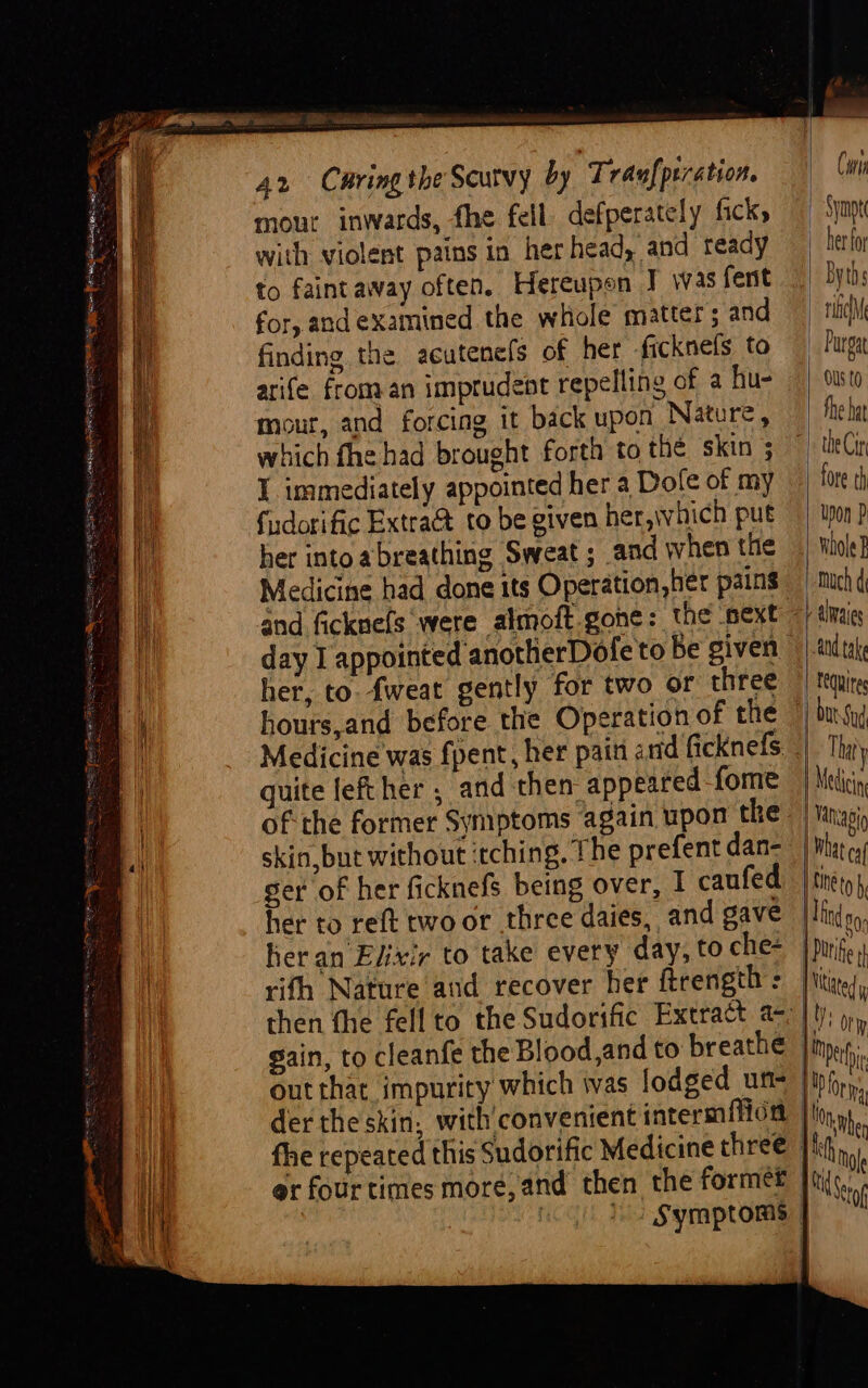 Pim » et eee 42 Caring the Scutvy by Traufprration. mour inwards, fhe fell defperately fick with violent pains in her head, and ready to faint away often. Hereupon J was fent for, and examined the whole matter; and finding the acutenels of her ficknefs to arife from an imprudent repelling of a hu- mour, and forcing it back upon Nature, which fhe had brought forth to thé skin ; I immediately appointed her a Dofe of my fudorific Extra&amp; to be given her,\which put her intoabreathing Sweat ; and when the Medicine had done its Operation, her pains and ficknefs were almoft-gone: the next - day I appointed anotherDofe to Be given her, to. fweat gently for two or three hours,and before the Operation of the Medicine was fpent, her paiti arid ficknefs. quite fet her ; and then: appeared fome ofthe former Symptoms again upon the: skin,but without ‘tching. The prefent dan- ger of her ficknefs being over, I caufed her to reft two or three daies, and gave eran Elixir to take every day, to che- rifh Nature and recover her ftrength : then fhe fellto the Sudorific Extract a-, gain, to cleanfe the Blood,and to breathe out that impurity which ivas lodged un- der the skin, with'convenient intermffion er four times more, and then the formef | | ts Symptoms | Cin Symp her fo Byths nicl Purgat OU t0 fhe hat ) the Cir | fore ch upon P whole 2 much d -altraies td take tequites | Medicin | Vanagig bat ca {ANE to by | Dutt Mtited y | yy Ory | Meth \ : orm h Mole Mtg aS