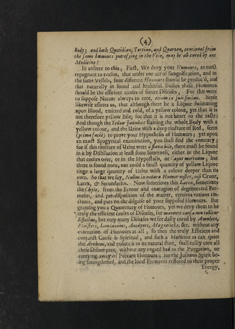 the fame humours putrefying tn the Hem, may he all cured by one Medicine ? In anfwer to this 5 Firft, We deny your Humours, asm©® repugnant to reafon, that under one a6t'oi Sanguification, and in the fame V die Is, four different H'umoftrs flieuld be produc d, and that naturally in found and healthful Codies thefe Humours ihould be the efficient caufes of future Difeafes ^ For this were tofuppofe Nature always to errc, et'umin fuisfinibtu.. -Senfe likewife allures us, that although there be a Liquor fwimming upon Blood, emitted and cold, of a yellow colour, yet that it is not therefore yellow Bile; for that it is not bitter to the tafte: And though the Yellow Jaundies ftaining the whole Body with a yellow colour, and the Urine with a deep tindlure of Red, feem (prima facie) to prove your Hypothefis of Humours; yet upon an exad Spagyrical examination, you Ifiall find the contrary ; for if this tindfure of Urine were a flava bile, theremufl be found In it by Diftillation at leaR fome bitternefs, either in the Liquor that comes over, or in the Hy poflafis, or Caput mortmm • but there is found none, nor could a final 1 quantity of yellow Liquor tinge a large quantity of Urine with a colour deeper than its own. So that we fay, Nullus in natura Humor nofier, niji Cruor, Latex, dr Secundarius. Now fometimes this iW*, fometi-raes the Chyle, from the Errour and contagion of degenerated fer¬ ments, and pre-difpofition of the matter, receives various tin- dfures, and puts on the difguife of your fuppofed Humours. But granting you a Quaternary of Humours, yet we deny them to be * truly the efficient caufes of Difeafes, for manente cauf a non toditur Effetfw; but very many Difeafes we fee daily cured by Amulets, Plaiflers, Laudanums, Anodynes, Magnetickj,&c, without any evacuation of Humours at all • fo then the truly Efficient and conjunct Caufe is Spiritual, and fuch a Medicine as can quiet the.Archem, and reduce it to its natural Rate, ffiall eafily cure all theft Piftempers, without any regard had to the Purgation, or carrying away-.of Peccant Humours ; for the Julitous, Spirit be- ingitrensthened, and.the local Ferments reffored to their proper Energy,