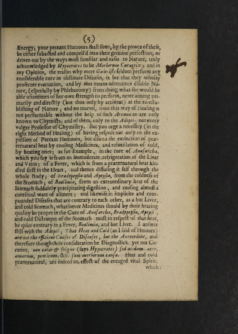 Energy, your peccant Humours toll foon, by the power of thefe, be either fuba&ed and compeil’d into their genuine pcrfe&ion, or driven out by the ways moft familiar and eafk to Nature, truly acknowledged by Hipocrates to be Morlornm £ matrix • and in ray Opinion, the reafon why meer Gale>ifls feldom perform any confidcrable cure in obftinate Difeafes, is for that they wholly profecute evacuation, and by tot means oftentimes difable Na¬ ture, (efpecially by Phlebotomy) from doing what ihe would be able oftentimes of her own ftrength to perform, never aiming pri¬ marily anddire&ly (bin thus only by accident) at there-efla- blilhing of Nature ; and no marvel, (ince this way of Healing is not performable without the help offuch Arcami as are only known toChymifts, and of them, only tot he. Adepts not every vulgar Profeflor of ChymiHry. But you urge a neceffity (in the right Method of Healing) of having refpecfc not only to the ex- pulfion of Peccant Humours, butalfotothe extinftion of pre¬ ternatural heat by cooling Medicines, and refoeillation of cold, by heating ones; as for Example, in the cure ©f An*farch a, which you fay is from an immoderate refrigeration of the Liver and Veins; of a Fever, which is from a preternatural heat kin¬ dled firft in the Heart, and thence diffuling it fclf through the whole Body * of Bradypepfia and Apepfiay from the coldnefs of the Stomach - of Bonlimiay from an extraordinary heat of the • Stomach fuddainly precipitating digeftion, and caufing almofta continual want of aliment; and likewifein implkite and com. pounded Difeafes that are contrary to each other, as a hot Liver,, and cold Stomach, whatfoever Medicines fhould by their heating quality be proper in the Cure of Anafarcha, Bradypepfiay A yep ft , and cold Diltempcr of the Stomach muft in refped of that heat, be quite contrary in a Fever, Boalimiay and hot Liver. I aafwer ffill with the Adepti • Tbat Heat and Cold (as I laid or Hmours) arc not the efficient Canfes of Difeafes but the Antecedent, and therefore though their coniideration be Diagnotor yet not Cu¬ rative, non color & frigns (fays Hypocrates) fedacidtem, ac'ey AwartinSy ponticHMyOcc. [tout morborum caufa. Heat and c©id preternatural, are indeed aa cffe& of the enraged vital Spirit, whichu • v