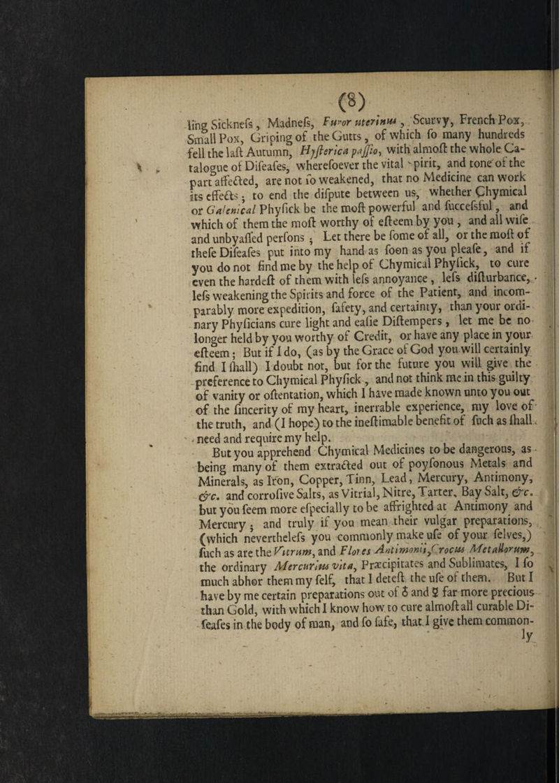 lino Sicknefs , Madnefs, Furor utcrinui, Scurvy, French Pox, Small Pox, Griping of theGutts, of which fo many hundreds fell the laft Autumn, Hjfterica pajfio, with almoft the whole Ca¬ st . talogue of Difeafes, wherefoever the vital pint, and toneol the part affected, are not fo weakened, that no Medicine can work its effete ; to end the difpute between us, whether Chymical or Galenical Phyfick be the moft powerful and fuccefsful, and which of them the moft worthy of efteem by you , and all wife and unbyafled perfons ; Let there be fome of all, or the moft of thefe Difeafes put into my hand as foen as you pleafe, and if you do not find me by the help of Chymical Phyfick, to cure even the hardcft of them with lefs annoyance, lefs difturbance, • lefs weakening the Spirits and force of the Patient, and incom¬ parably more expedition, fafety, and certainty, than your ordi¬ nary Phyficians cure light and eafie Diftempers, let me be no longer held by you worthy of Credit, or have any place in your efteem; But if 1 do, (as by the Grace of God you will certainly find I (hall) I doubt not, but for the future you will give the preference to Chymical Phyfick , and not think me in this guilty of vanity or oftentation, which I have made known unto you out of the fincerity of my heart, inerrable experience, my love of the truth, and (I hope) to the ineftimable benefit of fuch as flail. - . need and require my help. But you apprehend Chymical Medicines to be dangerous, as being many of them extracted out of poyfonous Metals and Minerals, as Iron, Copper, Tinn, Lead, Metcury, Antimony, &c. and corrofive Salts, as Vitrial, Nitre, Tarter, Bay Salt, &c. but you feem more efpecially to be affrighted at Antimony and Mercury ; and truly if you mean their vulgar preparations, (which neverthelefs you commonly make ufe of your felves,) fuch as are the Vttrum, and Flores Antlmonltf roots MetaUomm, the ordinary Mercurlw vita, Precipitates and Sublimates, I fo much abhor them my felf, that I deteft the ufe of them. But I have by me certain preparations out ot 5 and 5 far more precious than Gold, with which I know how to cure almoft all curable Di¬ feafes in the body of man, and fo fafe, thatJ give them common¬ ly ii'infift -n ■iif- -