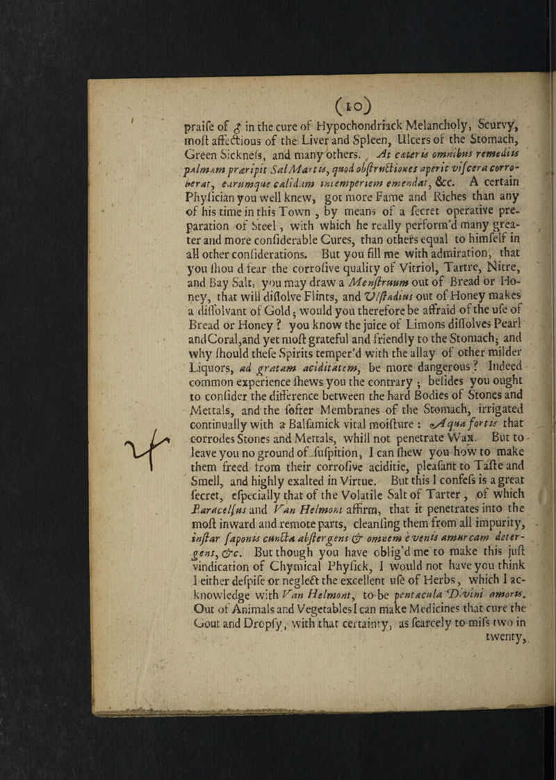 0°) praife of $ in the cure of Hypochondriack Melancholy, Scurvy, moft afteftious of the Liver and Spleen, Ulcers of the Stomach, Green Sicknefs, and many others. . At cater is omnibus remedies palmam praripit Sat Mart u, quod obftrnlUoKes aperit vifcera corro- berat, earumque calid.im intempertew ewendat^ &c. A certain Phyfician you well knew, got more Fame and Riches than any of his time in this Town , by means of a fecret operative pre¬ paration of Steel, with which he really perform’d many grea¬ ter and more confiderable Cures, than others equal to himfelf in all other confiderations. But you fill me with admiration, that you ihou d fear the corrolive quality of Vitriol, Tartre, Nitre, and Bay Salt, you may draw a Menftruum out of Bread or Ho¬ ney, that will diflolve Flints, and VIft adit* s out of Honey makes a diflolvant of Gold • would you therefore be affraid of the ufe of Bread or Honey ? you know the juice of Limons diftolves Pearl andCoral,and yet molt grateful and friendly to the Stomach; and why ihould thefe Spirits temper’d with the allay of other milder Liquors, ad gratam aciditatcm, be more dangerous ? Indeed common experience fhews you the contrary ; belides you ought to confider the difference between the hard Bodies of Stones and Mettals, and the fofter Membranes of the Stomach, irrigated continually with a Balfamick vital moifture : ^Aqaa fort is that corrodes Stones and Mettals, whill not penetrate Wax. Button leave you no ground ofJufpition, Icanfhew you how to make them freed from their corrofive aciditie, pleafant to Tafte and Smell, and highly exalted in Virtue. But this 1 confefs is a great fecret, efpecially that of the Volatile Salt of Tarter , of which Varace/fus and Van Belmont affirm, that it penetrates into the moft inward and remote parts, cleanfing them from all impurity, inftar fapont* curMa alftergens & omuem e vents Amur caw deter- gens,&c. But though you have oblig’d me to make this juft vindication of Chymical Phyfick, J would not have you think 1 either defpife or neglett the excellent ufe of Herbs, which 1 ac¬ knowledge with Van Helmont, to be pentacala cDiVi»i amort*. Out of Animals and Vegetables I can make Medicines that cure the Gout and Dropfy, with that certainty, as fcarcely to mifs two in twenty,