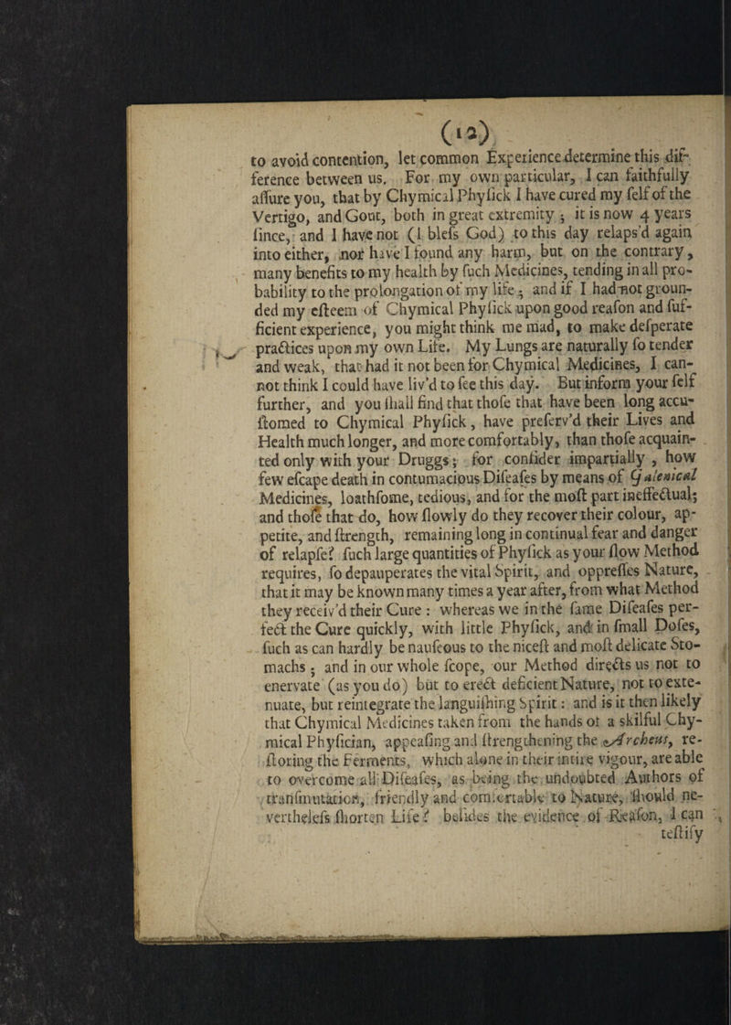 to avoid contention, let common Experience determine this dip ference between us. For my own particular, lean faithfully aflure you, that by Chymical Phyiick 1 have cured my felf of the Vertigo, and Gout, both in great extremity • it is now 4 years lince, and 1 have not (1 blefs God) to this day relaps’d again into either, .nor hive I found any harm, but on the contrary, many benefits to my health by fuch Medicines, tending in all pro¬ bability to the prolongation of my life • and if I hadmot groun¬ ded my efteem of Chymical Phyiick upon good reafon and fuf- ficient experience, you might think me mad, to make defperate pra&ices upon my own Life. My Lungs are naturally fo tender and weak, that had it not been for Chymical Medicines, I can¬ not think I could have liv’d to fee this day. But inform your felf further, and you lhall find that thofe that have been long accu- flomed to Chymical Phyfick, have preferv’d their Lives and Health much longer, and more comfortably, than thofe acquain¬ ted only with your Druggs; for confider impartially, how few efcape death in contumacious Difeafes by means of (j alemcal Medicines, loathfome, tedious, and for the mofl part ineffectual; and thofe that do, how (lowly do they recover their colour, ap¬ petite, and ftrength, remaining long in continual fear and danger of relapfe? fuch large quantities of Phyfick as your flow Method requires, fo depauperates the vital Spirit, and opprefles Nature, that it may be known many times a year after, from what Method they receiv’d their Cure : whereas we in the fame Difeafes per¬ fect the Cure quickly, with little Phyfick, and in fmall Dofes, fuch as can hardly be naufeous to the niceft and mofl delicate Sto¬ machs ; and in our whole fcope, our Method directs us not to enervate (as you do) but to ereCt deficient Nature, not to exte¬ nuate, but reintegrate the languishing Spirit: and is it then likely that Chymical Medicines taken from the hands or a skilful Chy- raicalPhyfician, appeafing.and (frengtkningthe ^Archeas, re¬ flating the Ferments, which alone in their intire vigour, are able to overcome all'Difeafes, as being the undoubted Authors of rranfmutaricn, friendly and comfortable to Nature, ’ihould ne- verthelefs fhorten Life? betides the evidence of Reafon, lean teftify