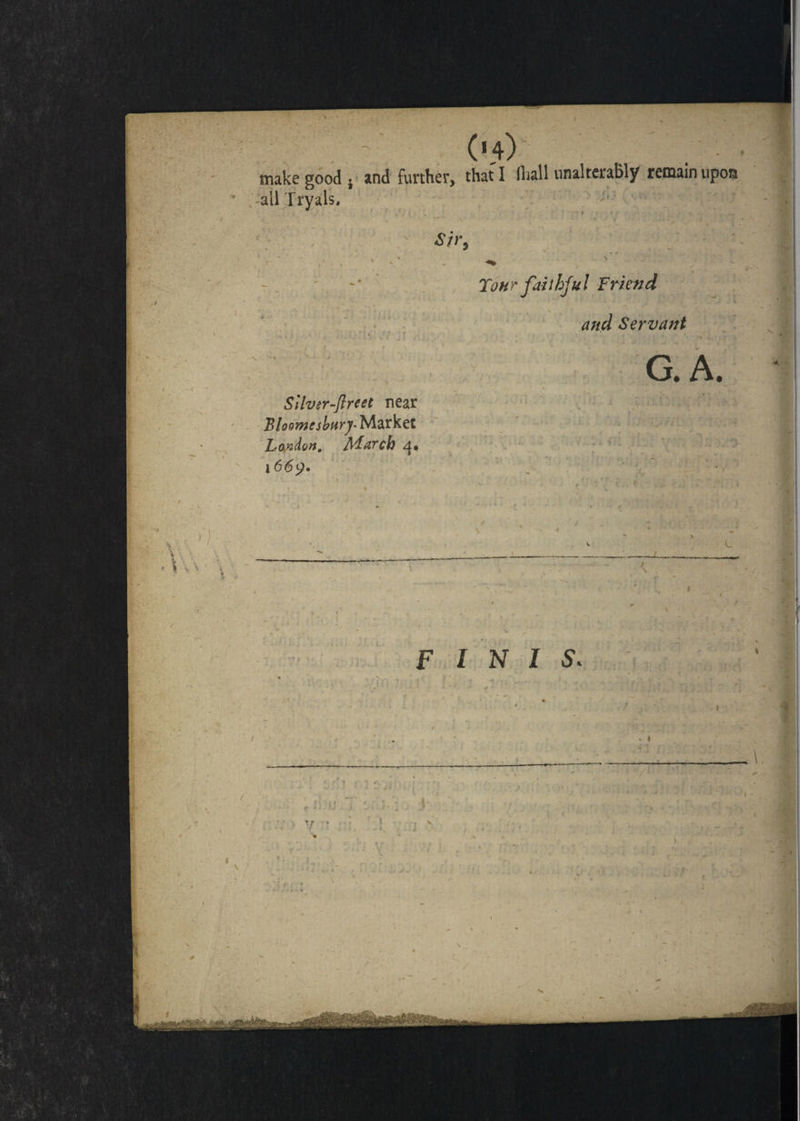 make good , and further, that I lhall unalterably remain upon -all Tryals, Silvsr-flreet near Bloomtsbary- Market London. March 4, 1 66y» Tour faithful Friend and Servant G. A.