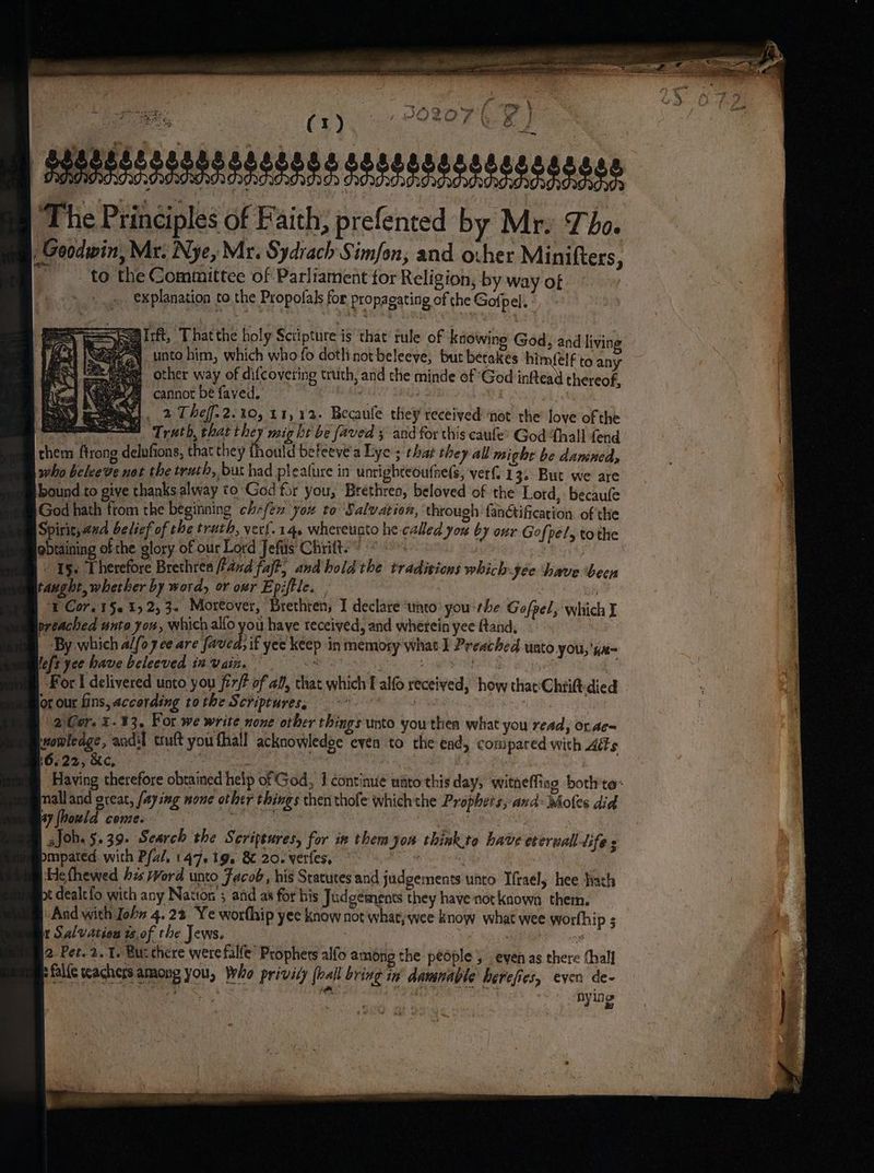 Reg itft, Thatthe holy Sctipture is that rule of knowing God, and living N unto him, which who fo dotlinot beleeve, bur betakes him(elf to any @ other way of difcovering truth, and the minde of God inftead thereof, Bq cannot be faved. : . ; waa! 2 Thef.2.%0, 11,12. Becaule they received ‘not the love of the ere Treth, that they mig ht be faved 3 and for this caufe? God ‘thall fend them ftrong delufions, that they thould beleeve'a Lye; that they all might be dansneds who beleeve not the truth, but had pleature in unrighteoufne(s, verf 1 3. But we are pound to give thanks alway to God for you, Brethren, beloved of ‘the Lord, becaufe God hath from the beginning chefex ‘you to ‘Salvation, through: fanétification of the pirit;4ud belief of the truth, ver!.14. whereunto he called you by our Gofpels tothe obtaining of the glory of our Lord Jefiis Chriit. “ . . - 15. Therefore Brethren hand fajt, and hold the tradivions which: jee have been taught, whether by word, or ovr Epiftle. | i I Cor. 15. 2,3. Moreover, Brethren, I declare ‘unto’ you rhe Goefpel, which I preached unto you, which alfo you haye teceiyed, and whetein yee ftand, ‘By which alfo yce are faved, if yee keep in memory what I Preached unto you, 'Ka= lefs yee have beleeved in. vain. Oe we 53 Debboee sg For I delivered unto you fir? of af, that which T alfo received, ‘how that'Chtitt-died or our fins, according tothe Scriptures, °* i fest (2 Ger. .13, For we write none other things unto youthen what you read, or.ac= womleage, acdil truft you fhall acknowledse even to the end, compared with Adis 16.22, Kc, de 7 | : Having therefore obtained help of God, J continue uato'this day, witneffing bothte: mall and oreat, faying none other things then thofe which the Prophets, and: Moles did 5 ay fhould come. | Joh. 5.39. Search the Seripeures, for ix them you think.to have eterwall lifes pmpated: with Pal, 147, tg. & 20. verfes, * ; Hethewed hes rvord unto Facob, his Statutes and judgements unto Ifrael, hee hath pt dealt fo with any Natton 5 and as for his Judgements they have not known them. And with John 4.22. Ye worthip yee know not what, wee know what wee worth ips in Salvation tof the Jews. oo 2 Pet. 2.1. Bur there werefalfe’ Prophets alfo among the pedple , even as there (hall pfalie teachers among you, Who privity (ball bring in damnable herefies, even de- ane Pa) yh iie sola aa | nying