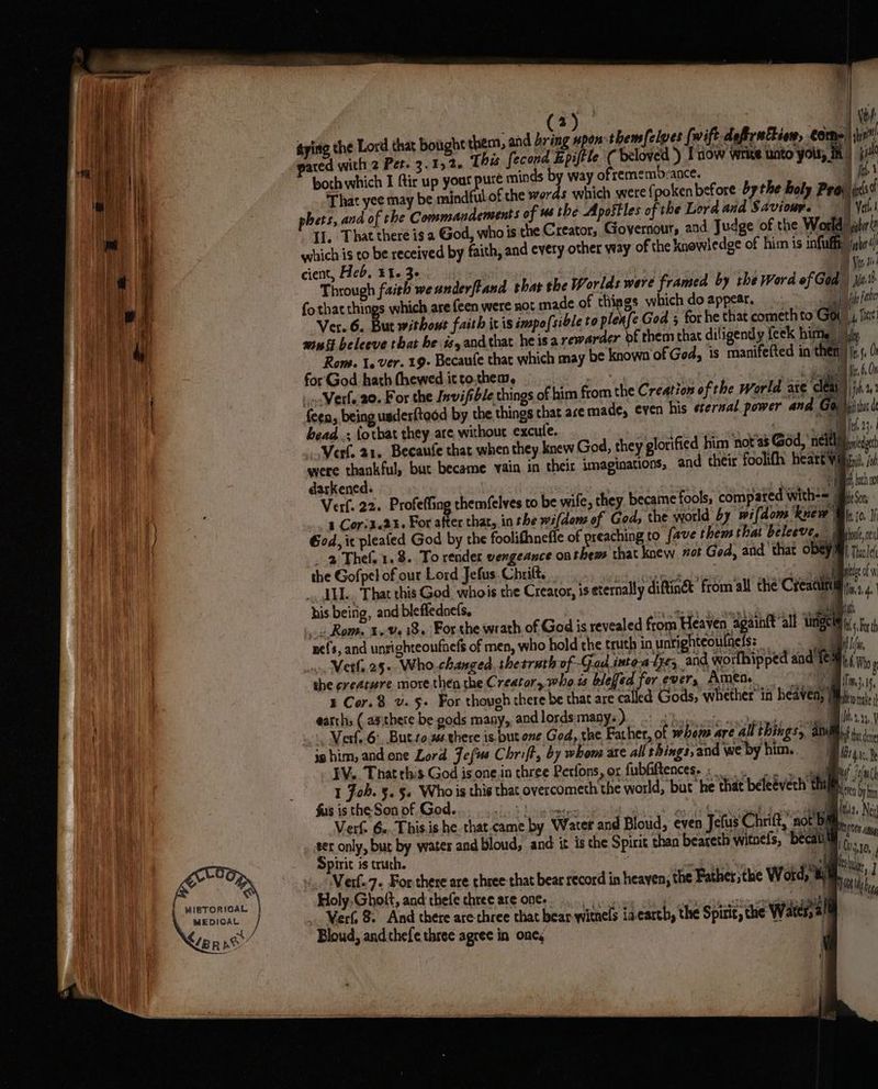 i (3) ayine the Lord that bought them, and bring upon thems[elves [wift-deftrattion, fa ated with 2 Pet- 3.152. [his fecond Epiftle ( beloved ) Inow write unto your. \@ | Ve al ue Eg | oe That yee may be mindful.of the words which were {poken before by the holy Pra Ts f phets, ana of the Commandements of 46 the Apostles of the Lerd and Saviour. Verh | Il, That there is a God, who is the Creator, Governour and Judge of the World) lu! which is to be received by faith, and every other way of the knowledge of hi is infty ighr(/ cient, Heb. £1. 3- : | Ven a Through faith we anderftand thar the Worlds were framed by the Word ef Gad) ji fo that things which are feen were not made of wee which doappear, . >. jfile fi Ver.6. But without faith ic is imposible to ple fe God 3 for he that cometh to Gow 4, fit: mini beleeve that he #,andthat heisa rewarder bf them that diligently feek hime | ily Rom. 1. ver. 19- Becaufe that which may be known'of Ged, is manifefted in then) j.s, 0 for God hath fhewed ic to.thea, A | i Ra Ment Or Vel. 20. For the Invifible things of him from the Creation of the World axe clay) ji 1 feen, being usderftaod by the things chat ace made, even his eternal power and Go)\itibu i bead .; {othat they are without excule. oe RT 23 | Vert, 21. Because that when they knew God, they glorified him not as God, meted leds were thankful, buc became vain in their imaginations, and their foolifh hearty oi darkened. : oe ge 6 RM ahi Verf. 22. Profefling chemfelves to be wife, they became fools, compared with== ison, 1 Cori3.2%. For after that, in the wifdens of Gods ‘the world by wifdoms knew Wh io, I God, ic plealed God by the foolifhnefie of preaching to fave them that beleeve. : | bul | The 1.8. To render vengeance onthems that knew vot God, and that OBS IM) thai the Gofpel of our Lord Jefus. Chrilt. ETON Sat: 7 Paki o . AHL. That this God. whois the Creator, is eternally diftin& from all the Creatu mM as.4. his being, and bleffednefs, nara M ~ Rom. i404 18. For the wrath of God is revealed from Heaven again{t alt iingcia i, nefs, and unsighteoufnefs of men, who hold che truth in unrighteoulnefs: _ . i . Ver 25. Who.changed thesruth of Gad inteatye, and worlhipped and’ hilo e she creature more then the Creator, who ts blefed for. ever, Amen. De NN Cor.8 v.§+ For though there be that are called Gods, whether’ in heaven, Mb mle earths ( apthere be gods many, andlordsmanys) hee ole coy pags = Te +. Vert. 6: But to. there is but one God, the Father, of whem are all things, ani) i. - ie him, and one Lord Jefus Chrift, by whom are all shings,and we by him. Ba, ; it EV. That this God is one.in three Perfons, or fubGiftences-: gM Yul 1 Joh. §. §. Whois this that overcometh the world, but he that beleevech thi)... fus is the Son of God. $s taad pg tae ag ey , li Ns Verf. 6.. This.is he that.came by Water and Bloud, even Jefus Chrift, not Bi : et only, Dat By water and bloud, and: it is che Spirit than beareth witnels, becatl, hs a pirit is truth. | ce) te v. Netle7. For there are three that bear record in heaven, the Father the Word, om, | Holy.Ghott, and thefe chree are one. ee re ha Verf, 8 And there are three that bear witnels iacarth, the Spirit, the Water, | Bloud, andhefe three agree in one, q \ (