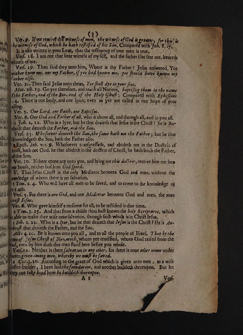 | ae 7 eee 1) Ver 9. Ifwe reecivé thE aviteefs of mes, the witne(s of God is greater, i this! ie MW he witne[s of God, which he hath reftified of his Son, Compared with Joh. 8. ee ©) Ic is allo written in your Law, - thar the teftimony of two men is true. Gy. © Verf. 18. Lam one that bear witnels of my felf, and the father that fent me, beareth thy WSwitnefsofme. ae i Verf. 19. Then faid they unto him, Where is thy Father? Jefus anfwered, Yee ie either know mec, nor my Father, if yee had known me, -yee hould have known my ims Vasher alfo. sad id ; ' a ea 1 Ver. 21. Then faid Jefus unto them, Yee (hall dye in your fins. ni Afat. 28. 19. Go yee therefore, and teach all Nations, baptifing thens in the name Ltthe Father, and of the Son, and of the Holy Ghoft ; Compared with Ephefians oa 4 There is one body, and one {pirit, even as yee are called in one hope. of your Calling. | | fe in | Ver. 5~ One Lord. ove Faith, one Baptifrs. SB} Ver. 6. One God aud Father of all, who is above all, and through all, and in you all. {a a 1 Job. 2.22. Whois a lyer, but he hac denieth that lefus is the Chrift? he is An- i 1M chrift that denieth the Father, and the Son. | Verl. 23. Whofoever denieth the Senythe fame hath wot the Father ; but he that 5 God, tknowledgeth the Son, hath the Father alfo. . Kh bea Epa. Joh. vit. 9. Whofoever tianforeffeth, aad abideth not in the Doétrin of rift, J 3 hath not God, he that abideth inthe doétrin of Chrift, he hath boch che Father, et i idthe Son; dom ta ) Ver. 10. If there come.any unto you, and bring not this dott rir, receive him not inte We ye houfe, neicher bid him God fpeed. {ti MY. Thatdefus Chrift is the only Mediator between God and man, without the powledge of whom there is no falvation. tye Cre 1 Tim. 2. 4. Who will haye all men to be faved, and tocome to the knowledge of e-tuuth. it al | Verl. 5. For there is ove God, and one ALediator between God and men, the man rift I c[use ; : prtlai) Ver. 6. Who gave himfelfa ranfome for all, to be teftified in due time. | 2 Tim. 3.15. And that from a childe thou haft known the holy Scriptures, which ‘heii: able to make thee wife unto falvation, through faith which is in Chrift lefus, 1 Joh. 2. 22..Who is a /yar, but he that denieth that Jems is the Chrift? He is Au- hi shrift that demieth the Father, and the Sen. i Ads 4.10. Beit known unto you all, and to all the people of Iftacl, That by the ime of 7e[as Chrift of Nazareth, whom yee crucified, whom God raifed from the yeictiligad, even by him doth this man ftand here before you whole. Vert. 2. Neither is there (alvation in any other, for there is noge osber name under i(f, Wlaven given among men, whereby we nuft be faved. ifs, WIE -Co703040- According to the prace of God which is giveh unto mee , asa wife after-builder, .I have laidthe foundation, and another buildeth thereupon, But lec ted A V of ail 5p Woilitery, one take beed how he CHEE mee: : | - | a “ ~ i ie