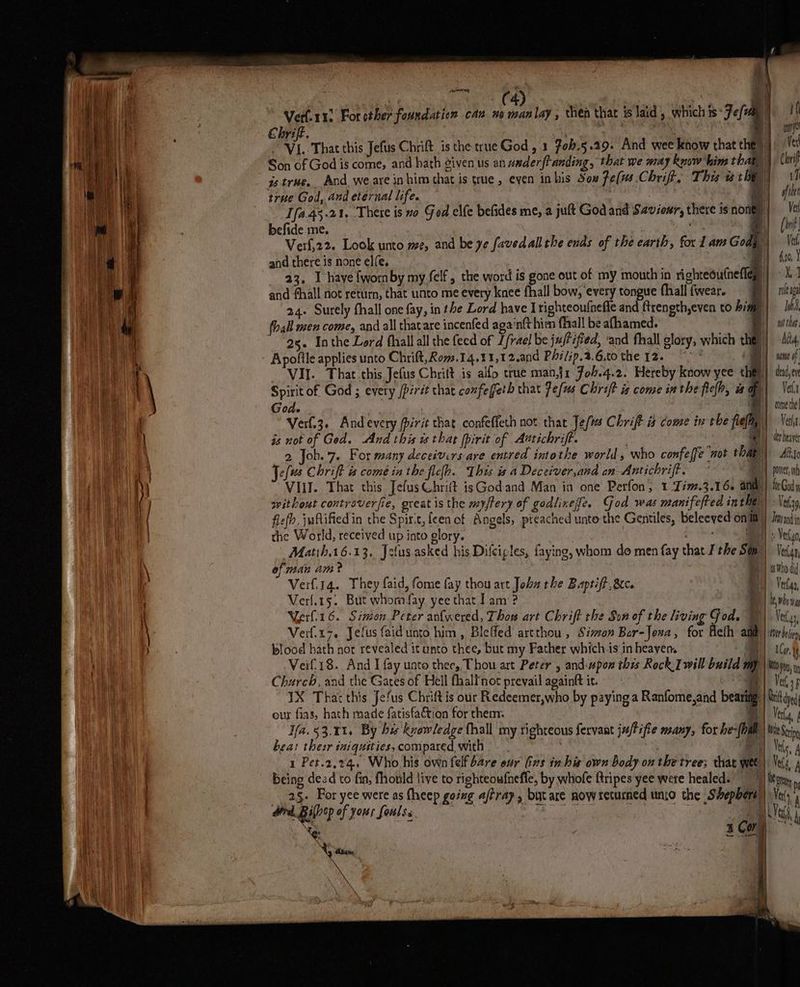 is 4 ? AOI | | (4 ous. ‘| Verf-11. For other fouxdation can xo nt lay , then that i laid , which is Fel | Ce Chrift. i bees ae | Py ) i, That this Jefus Chrift is the true God , 1 7ob.5.29. And wee know that they te Son of God is come, and hath given us an wmderftanding, that we may Rnow'him thahy Crip is true. And weare inhim that is que, even inhis Sou fe(ws Chriff, This a they VI true God, and eternal life. oS | ofthe 1fa.4%.21, There is no God elfe befides me, a jult God and Saviour, there is no | Vel befide me. ts 4 {Inf Verf,22. Look unto me, and be ye favedall the ends of the earth, for 1am Goa, | Vedi and there is none elfe, | 23, I have {worn by my felf, the word is gone out of my mouth in righteoutnefiey| «41 and fhall not return, that unto me every knee fhall bow, every tongue fhall wear. 9) ham 24. Surely fhall one fay, in the Lord have Irighteoufnefle and ftrength,even to hy. a is fhall men come, and all thatare incenfed aga‘nft hin fall be afhamed. witha. 98. Inthe Lord fhallall the feed of L/rae) be ju/f ified, ‘and fhall glory, which the}: ARM, Apofile applies unto Chrift,Rom.14.41,12.and Philip.2.6,to the 12. °° * he if _ VII. That this Jefus Chritt is alfo true man.j1 Joh.4.2. Hereby know yee theli) deud,ey Spirit of God ; every /pért that confeffeth that Pe/us Chrift is come inthe fielh, a of . God- By} conerte! Verl.3. Andevery Pirit that confeffeth not that Jef Chrift is come in the flea) Vit is not of Ged. And this es that fpirit of Aatichrift. | | yy hear 2 Job..7. For many deceivirs-are entred intothe world, who confeffe wot thar) Alt Je(us Chrift is come in the flefh. This is a Deceiver,and an Antichriff. HY poner VIII. That this JefusChrift isGodand Man in one Perfon, 1 -Jim.3.16. and | for God y svithout controverfie, great is the myfery of godlixefe, God was manifefted inthey) \riay flefh, juftified in the Spirit, feen cf Angels, preached unte the Gentiles, Beleeved oni) Inve the World, received up into glory. Niet: an: Vergo Matih.16.13. Jelus asked his Dilciples, faying, whom do men fay that I the Sag|) Vet, of man am? BH) who di Verfiig. They faid, fome fay thou art Joba rhe Baptift,&amp;c. By Vlas, Verl.15. But whomfay yee that lam‘? j | be rho Veerli16. Simon Peter anfwered, Thow art Chrift the Son of the living God. W) Very, Verf.17. Jefus faidunto him, Bleffed artthou , Sian Bar-Joxa, for Aehh ant | Wer Deli blood hath nor revealed it unto thee, but my Father which is in heayen. ae | AC Veif.18. And I fay uato thee, Thou art Peter , and:pom this Rock Iwill build mp | Wo yoy, Church, and the Gates of Hell fhalfnot prevail againtt it. RY Ved, 3p YX Thar this Jefus Chrift is our Redeemer,who by paying a Ranfome,and bearing | Uni dyed our fias, hath made fatisfa€tion for them: * | Ver, Ifa. 53.1%. By bis kvowledge thall my righteous fervant ju/Pifie many, for he-[oal | he Sn bea: their iniquities, compared with — . ‘ei Vals, 4 1 Pet.2,.24, Who his own felf bare our Gns in his own body on the tree; that wee |. Vel A _ | one _2§. For yee were as theep going aftrap, but are now seturned unjo the Shephers | Ve daily efyen feng aie hh * Le