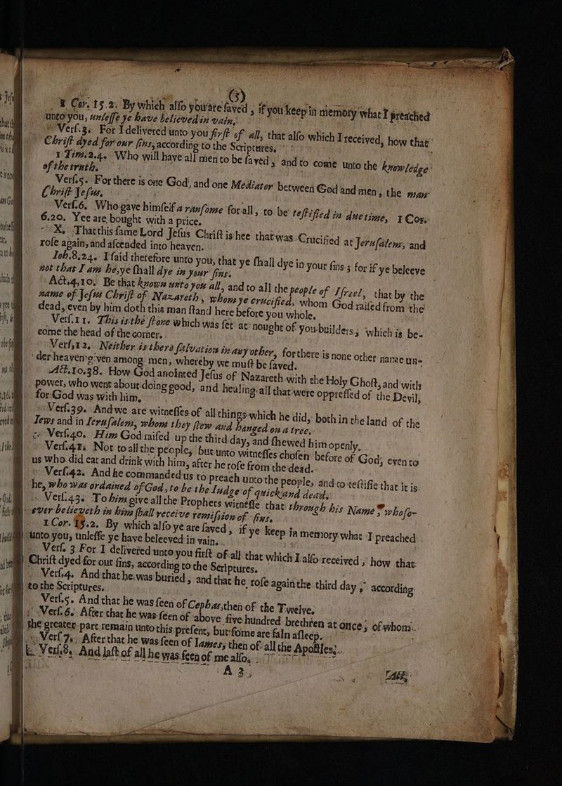 { Fe 5 | im th with | t SnoM ann Gol duloel i) } ii | / | a | H \ 5 | | it be | | | i H i aed ( “ty ® Cor, 15.2. By which alfo you'ate faved , if you keep iin memory what I preached unto you, unlelfe ye have believed in vain, ~ : ; Verf.3. For Idelivered unto you firft of all, that alfo which > Chrift dyed for our fins, according to the Scriptures,“ : 1'Tim.2.4. Who will have all mento be faved » andto come unto the knowledge’ of thetrath, | Verf.5. For there is one God’, and one Mediator between God and men, the maw Chrift Jeli, ae. Verf.6. Who gave himfeif 2 ranfome forall 6.20. Yee are bought with a price, | ; ~“X, Thatthis fame Lord Jefus Chrift ishee that was Crucified at Jerufalem, and rofe again, and afcended into heaven. — Ioh.8,24.- Vaid therefore unto you, that not that I am he,ye thalt dye in your fins. Act.4,10, Be that known unto you all, an name of Jefus Chrift of Nazareth, phon; dead, even by him doth this man ftand here Verf.t1. This isthe fone which was fet eome the head of the corner. Verf,12, Neither is there falvatiow in any other, forthere is none o der-heayen-o'ven among men, whereby we mutt be faved. AT.10.38. How God anointed Jefus of Nazareth with the Holy Ghoft, and'witly power, who went about doing good, and healing. all that were opprefled of the Devil, for:God was with him, ‘Verl.39. Andwe are witnefles of all chings-which he did, both in theland of the Jews and in Jerufalems, whons they flew and hanged on a tree,. co Verio. Him God raifed up the third day, and fhewed him openly,.. Verfiqts Not toall the peoples but-unto witnefles chofen before of God; evento us Who. did eat and drink with him, after he rofe from the dead. Verf.42. And he commandedus to Preach untothe people, and.to teftifie that it is. he, who was ordained of Ged, to-be the Ludge of quickand dead, - Verli43. To hin give all the Prophets witnéfle that through his Name vwho fom ever believeth in hina hall yeceive remifsion of “fins. 1Cor.1§.2. By which alfo ye are faved » to be teflified iz due time, Cox; ye fhall dye in your fins; for if ye beleeve dto all the people of Tfreel, chat by the Je crucified, whom God raited from the before you whole, at: nought of you-builders., which is be. ther name uns Verf. 3 For I deliveted unto you firft. of. Chrift dyed for our fins, according to the _ Verf4. And that he. was buried to the Scriptures, Verf.s. And that he was (een of Cephas, all that which I alfo-received how that: Scriptures, > and chat he rofe againthe third day » accordiag: then of the Twelve, ¢ ftve-hundted brethte en at once; of whom. but:fome are faln aflees , ¢ « Verl7,. After thar he was feen of Ia A D4 vl aes,