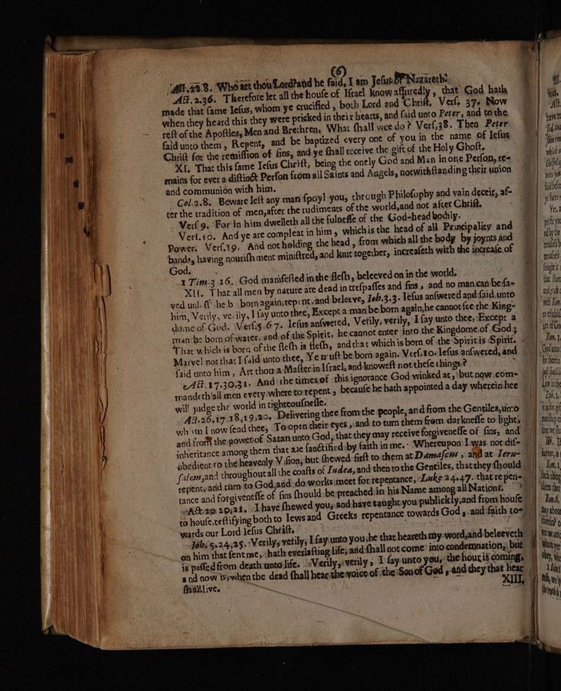 ( (6) chowLord2and he faid, 1s pated from death unto life. a fraillive. T fay unto you,: the hous it comings of the Sonof God 9 : AE. 2,36. Therefore let all che houte of Mrael Know affuredly , that God hath ee made that fame Iefus, whom y¢ crucified , both Lord and Chrif, Verf. 37. Now 1 mh when they heard this they were pricked in theix hearts, and faid unto Peter, and tothe lies - eftof the Apoftles, Men and Brethren, What fhall wee do? Verf,38. Thea Peter | tart faid unto them, Repent, and be baptized every one of you in the name of Jefus |! fain Chait for the remiflion of fins, and ye fhall receive the gift of the Holy Ghoft. | jw Xi, That this fame Jefus Chrift, being the onely God and Men inone Perfon,re= | whi mains for ever a-diftinét Perfon from sil Saints and Angels, notwitkftanding their union i) Gil and communion with him. mee Col.2.8. Beware left any man fpoy! you, through Philofophy and vain deceit, af ido ter the tradition of men,after the rudiments of the world,and not after Chrift. a ile Verf 9. For in him dwelleth all the fulneffe of ttre God-head bodily. | : Veri.10. And ye are compleat in him , whichis the. head of all Pauncipalicy and | pi yo Power: Vert.19. Aid not holding the head , fom which allithe body by joyntsand | edy te Baits having nourifh ment miniftred, and kait togecher, increafeth with the increafe.of | il ih God, ra roles 1 Tim:3 16, God aanfefted inthe flefh, beleeved on in the world. 7] fui Xf, Tha all men by nacure ate dead in trefpaffes and fins, and no man.can bedfa= 1 bat fn ved unl ff he b born againsrepent and beleeve, 1eb.3.3- lefus an(weredanddaid.unto | tao him, Verily, verily, | Jay unto thee, Except a manbe born again,he cannot {eethe King- } et im dome of God. \Verls.67- lefius antyvered, Vetily, verily, I fay unto thee,:Excepr a i rocfanl man ‘bs born of water, and. of the Spirit, he cannot enter into the Kingdome.of God; | ‘rs0Go Thar which is bora of che fleth is fleth, andchat which is born of the Spisitis Spirit. = | im Marve! not that I (sid unto thee, Ye mutt be born again. Verl.10- lefus an(wered, and | Goduno faid unto him, Art thow.a Mafterin Ifrael, and-knoweft not thefe things:? ~ chen -A.17.30;31» And the times.of this.ignorance God winked at, 'butnow.com= if ll. mandcth’all men every where torrepent 5 becaufe he hath appointed a day wherein-hee 1) Lavinth wil! yudge the world in richteoufnefle. Bhs AF: 2617 18519208 Delivering thee from the people, and from the Gentiles,uinco © |} tushegt wh om [now fead thee, Toopen cheir-eyes »:and to tur them from darkneffe to lights) nuhipc and from the powetof Satanunto God, that they may receive forgivenefie of fins, and | tnveh « aheritance among them that aie fanétificd:by faith in me.- ‘Whereupon Las. notdif- } M1 abedient ro the heavenly V fon, but thewed: firlt to chem at Damafeus » andiat Teru-\) heii falem,and throughoutall the coafts of Izdea, and thentothe Gentiles, thattheyfhould |). kimi repientyand carn to God,arid do works meet for repentance, Luke 2.4.47. that repen=_ | bch chino tance and forgiveneffe of fins fhould-be:preached in his Name among all Nation. “NT hen thay oA&amp;e2@ 20;24. have fhewed yous and have taughtyou publickly,and from houfe | : Rm.6, i to houte,ceftifying both to lews and Greeks repentance towards God , .and:faith to= i by bog wards our Lord lefus Ghratt. : yeaa AN) ther ( Jobi'5n2.4;25.°Werilys verily; [fay unto youshe that heareth my-word,and beleeveth fj term, ‘ on him that fentme, :bath-everlafung life; and:fhall not come’ into condemnation,, bué i Wanye