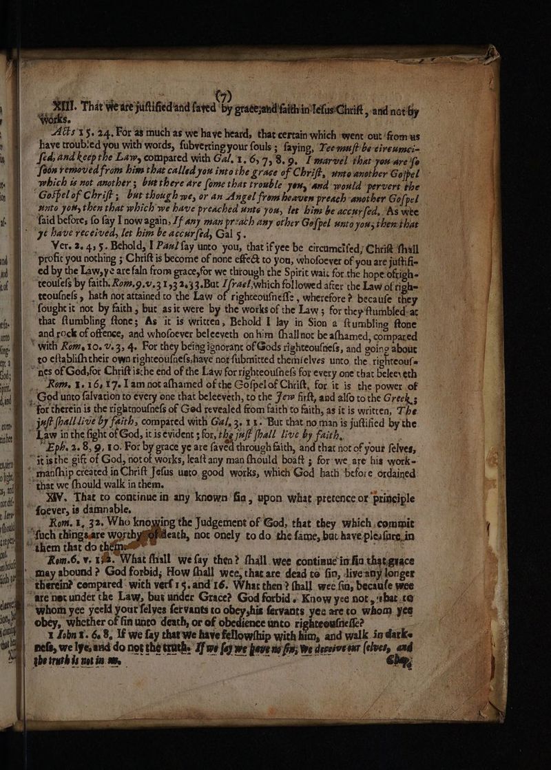 uae That weare juftified and faved ‘by grateyand faith in Tefus'Chrift, and not by ive. | Alt s't§, 24, For as much as we haye heard, that certain which ent out fromus have troub‘ed you with words, fubvertingyour fouls ; faying, Yeemuftbe-cireumei- fea; and keep the Law, compared with Ga/,'1, 6, 7,3.9. I marvel that you are fo [oon removed from him that called you intothe grace of Chrift, unto another Gojpel which i not another; butthere are (ome thar trouble you, and would pervert the “Gospel of Chrift; bur though we, or an Angel from heaven preach ‘another Gofpel ito you, then that which we have preached unte you, let hin be acchrfed, As wee “faid before; fo fay Inow again, If any man przach any other Gofpel unto yous then that |) “y¢ Dave received, let him be accurfed, Gal 5. _ Wer. 2.455. Behold, I Paw fay unto you, that ifyee be circumelfeds Chrit thall ‘profit you nothing ; Chrift is become of none effet to you, whofoeyer of you are juftifie ed by the Law, ye are faln from grace,for we through che Spirit waix for the hope ofrigh= teoulels by faith, Kom.9.0.3 153 2633.Bat 1/rael which followed after the Law of tighe _ teoufnels , hath not attained to the Law of righteoufneffe , wherefore ? becaufe they fought it not by faith , but asit were by the works of the Law ; for they ftumbled-ar that fiumbling ftone; As it is writcen, Behold I lay in Sion a {tumbling ftone and rock of ai and whofoever beleeyeth onhim (hall not be afhamed, compared | * with Rom, 10. v.3, 4. For they being ignorant of Gods tighteoufnels, and goin 2 about ro eftablifh their own righteoufnels;have norfubmitted themielves unto, the. righteoufs “nes of God, for Chrift ische end of the Law for righteoufnefs for every one that beleeveth _, Rom, 1.1617. 1am not afhamed of the Gofpel of Chrift, for it is the power of | . God unto falvation to every one that beleeveth, to the Few firft, and alfo tothe Greek ; ‘®) © for therein is the rigktnoufnefs of Ged revealed ftom faith to faith, as it is written, The juft fall live by faith, compared with Gal, 3. 1. But that no man is juttified by the  Law in the fight of God, it is évident ; for, the aft fhall live by faith, | “Eph, 2.8, 9, 10. For by grace ye are faved through faith, and that not of your felves, ni atisthe gift of God, notot works, lealt any man fhould boaft ; for’we. are his work-. im manfhip created in Chrift Jefus usto, good works, which God hath before ordained © thac we fhould walk in them. | XA¥. That to continue in any known fia, upon what pretence or principle B foever, is damnable, ‘ 3 | _, Rom. 1, 32, Who knowing the Judgement of God, that they which ,commit § ““fuch chingsare worthymfofdeath, not onely todo the fame, bat have pleaface.in “ahem that do thé?” * eae . -Rom.6. v. 192. What fhall we fay then? thall._ wee contiaue in-fio thatguace B) may abound ? God forbid; How thall wee, that are dead to fin, Jive'any longer ~ therein? compared with verf15.and'16. Whar then? (hall wee fia, becaufe wee | are nec under the Law, but under Grace? God forbid... Know yee not, ‘that co Um whom yee yeeld peut felyes fervants co obey,his fervants yes areto whom yes i) obey, whether of fin unco death, or of obedience unto righteowfne fle? 1 Lobn ¥. 6.8, If we fay that'we have fellowship with him, and walk in darke nord | ] ¢ i
