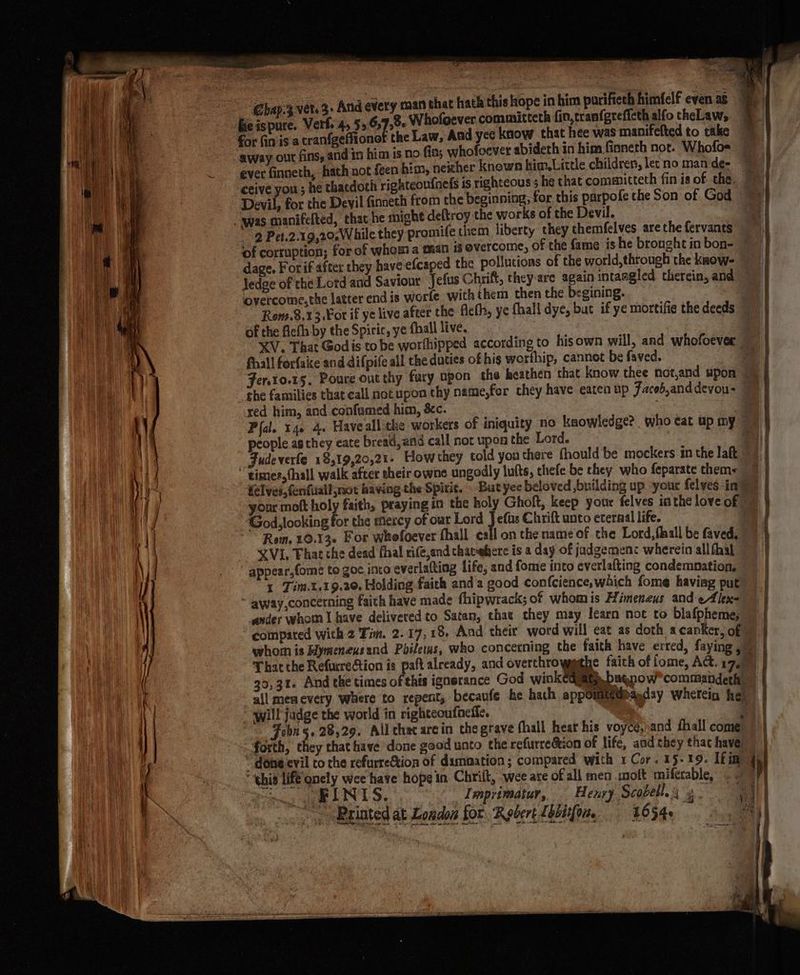ms Ghap:3 ver. 3- And every man that hat t GBeispure. Verf. 4, 55 659,06 Whofoever committeth fin,tranfgreffcth alfo theLaw, for fin'is a cranfeeffionef the Law, Aad yec know that hee was manifefted to take away our fins, and in him is no fia; whofoever abideth in him finneth not. Whofos= ceive you; he thatdoth righteoufnels is righteous 5 he that committeth fin is of the, Devil, for the Devil finneth from the beginning, for this parpofe the Son of God was manifefted, that-he might deftroy the works of the Devil. 2 Pet.2.19,20,While they promife them liberty they chemfelves are the fervants dage. For if after they have efcaped the pollutions of the world, through the know- ledge of the Lord and Saviour Jefus Chrift, they-are again intamgled therein, and overcome, the latter end is worfe with them then the begining. | Rom.8,13 €or if ye live after the flcth, ye fhall dye, but if ye mortifie the deeds of the fleth by the Spiric, ye fall live. fall forfaice and difpife all the duties of hig worthip, cannot be faved. the families that call not upon thy name,for chey have eaten up Facob,and devou- red him, and confamed him, &amp;c. people as they eate breatl, and call not upon the Lord. _Sudeverfe 18,19,20,21- How they told you there fhould be mockers in the laft times, thall walk after their owne ungodly lufts, thefe be they who feparate them< ‘God, looking for the mexcy of our Lord Nae Chrift unto eternal life. Rom. 10.136 For whofoever fhall call on the name of the Lord, flaall be faved. XVI, That che dead fhal rife,and thatwhere is a day of jadgemen: wherein all fhal appear,fome to goe into everlatting life, and fome into everlafting condemnation, 1 Tim.t,19.20. Holding faith and a good confcience, which fome haviag put away,concerning faith have made fhipwrack; of whom is Himeneus and-eAlex- ander whom I have delivered to Satan, that chey may learn not to blafpheme; compared with 2 Fim. 2.17, 18, And their word will eat as doth a canker, of whom is Hymeneusand Pbileus, who concerning the faith have erred, faying That the Refucretion is paftalready, and overthrowsgsthe faith of lome, Act. 1 2 30,31. And the times of this ignerance God wink lite, beqpow commandeth all men every Where to repent, becaufe ‘he hath appointedbaaday wherein he! “will fadge the world in righteoufneffe. : i Fobn 5. 28,29. All that arcin the grave fhall hear his voycé,\and fhall come. forth, they chat have done good unto the refurreétion of life, and they that have) done evil to the refurreGtion of damoation; compared with 1 Cor. 15-19. [fin “this life onely wee have hope in Chrilt, wee are of all men moft miférable, . - ew GEL IN LS. Imprimatur, Heury Scobell.g 3 ~, Bxinted at London for, Robert Lbbiifom, 4654s