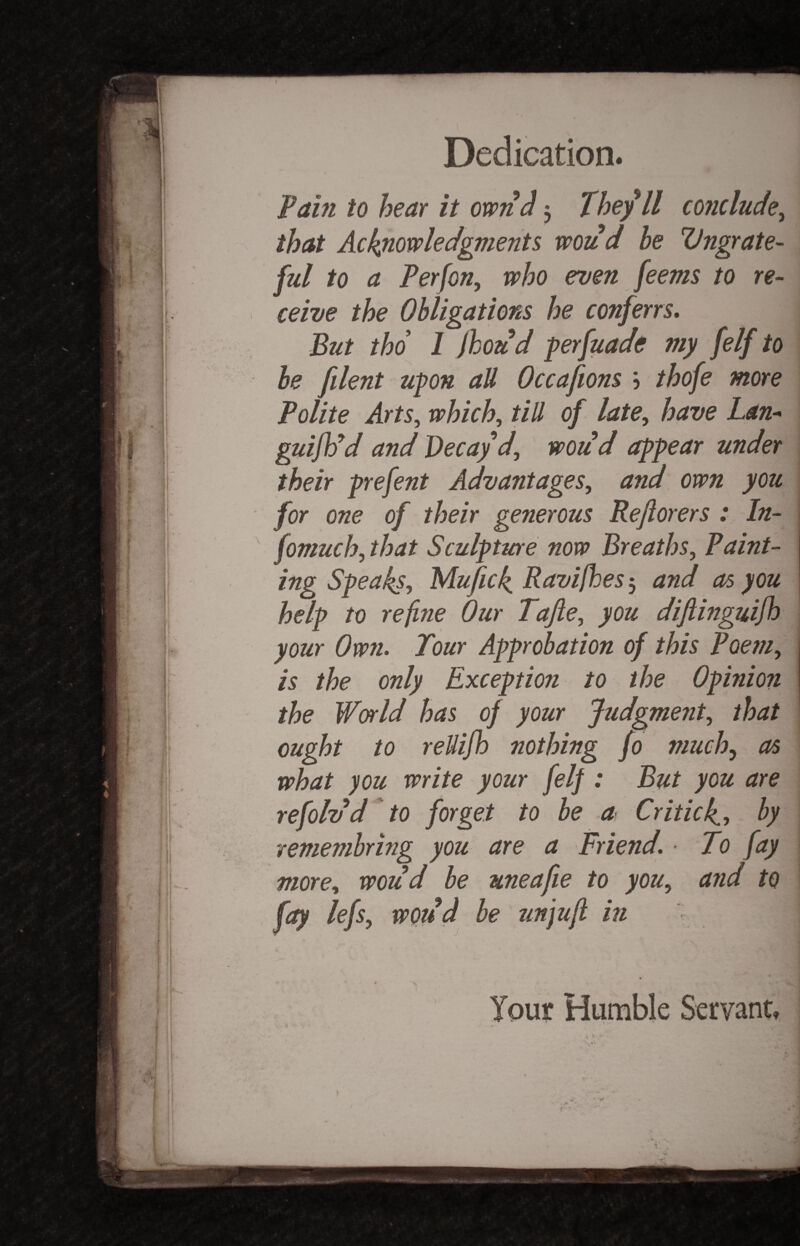 \ Dedication. i Pain to hear it own cl 3 Theyll conclude, that Acknowledgments woud be Ungrate¬ ful to a Perfon, who even feems to re¬ ceive the Obligations he conferrs. But tho 1 fhoud perfuade my felf to be [dent upon aU Occafions \ thofe more Polite Arts, which, till of late, have Lan- guiftid and Decay'd, woud appear under their prefent Advantages, and own you for one of their generous Reftorers : In- I fomuchy that Sculpture now Breaths, Paint¬ ing Speaks, Mufick Ravifhes', and as you help to refine Our Tafte, you diftinguifh your Own. Tour Approbation of this Poem, is the only Exception to the Opinion the World has of your Judgment, that ought to reUifh nothing fo much, as what you write your felf : But you are refoldd to forget to be a Criticf, by remembring you are a Friend. ■ To fay more, woud be uneafie to you, and to fay lefs, woud be tin juft in m k Tour Humble Servant, i