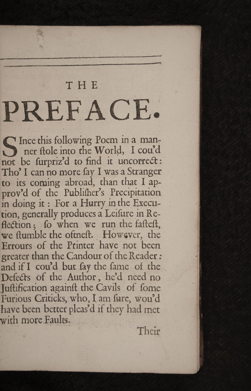 THE Ince this following Poem in a man¬ ner Hole into the World, I cou’d not be fur priz’d to find it u-n correct: Tho’ I can no more fay I was a Stranger to its coming abroad, than that I ap¬ prov’d of the Publiflier’s Precipitation in doing it: For a Hurry in the Execu¬ tion, generally produces a Leifure in R e- fk&ion 5 fo when we run the faftefl, we Humble the oftneft. However, the Errours of the Printer have not been greater than the Candour of the Reader ; and if I cou’d but fay the fame of the Defeats of the Author, he’d need no Juftification againft the Cavils of fome Furious Criticks, who, I am fure, wou’d have been better pleas’d if they had met with more Faults. Their