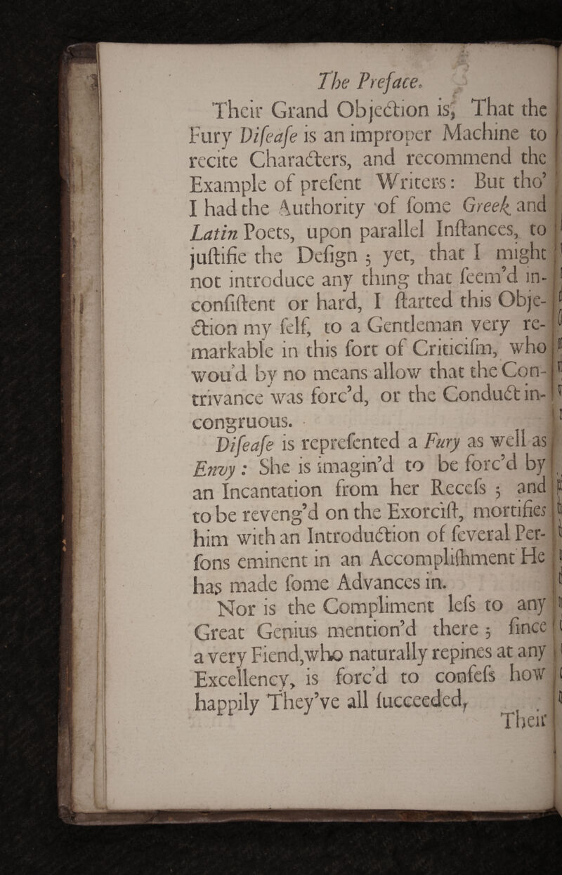Their Grand Objection is, That the Fury Vifeafe is an improper Machine to recite Chara&ers, and recommend the Example of prefent Writers: But tho’ I had the Authority of feme Greek, and Latin Poets, upon parallel Indances, to judifie the Defign 3 yet, that I might not introduce any thing that feem’d in- confident or hard, I darted this Obje¬ ction my felf, to a Gentleman very re¬ markable in this fort of Criticifm, who wou’d by no means allow that the Con¬ trivance was forc’d, or the Conduct in¬ congruous. 11 Vifeafe is reprefented a Fury as well as Envy : She is imagin’d to be forc’d by an Incantation from her Recefs 3 and to be reveng’d on the Exorcid, mortifies him with an Introduction of feveral Per- fons eminent in an Accompliihment He has made feme Advances in. Nor is the Compliment lefs to any Great Genius mention’d there 3 fince a very Fiend,who naturally repines at any Excellency, is forc’d to confefs how happily They’ve all fucceeded, t . • Then’ 1 1 \ 1 ft «