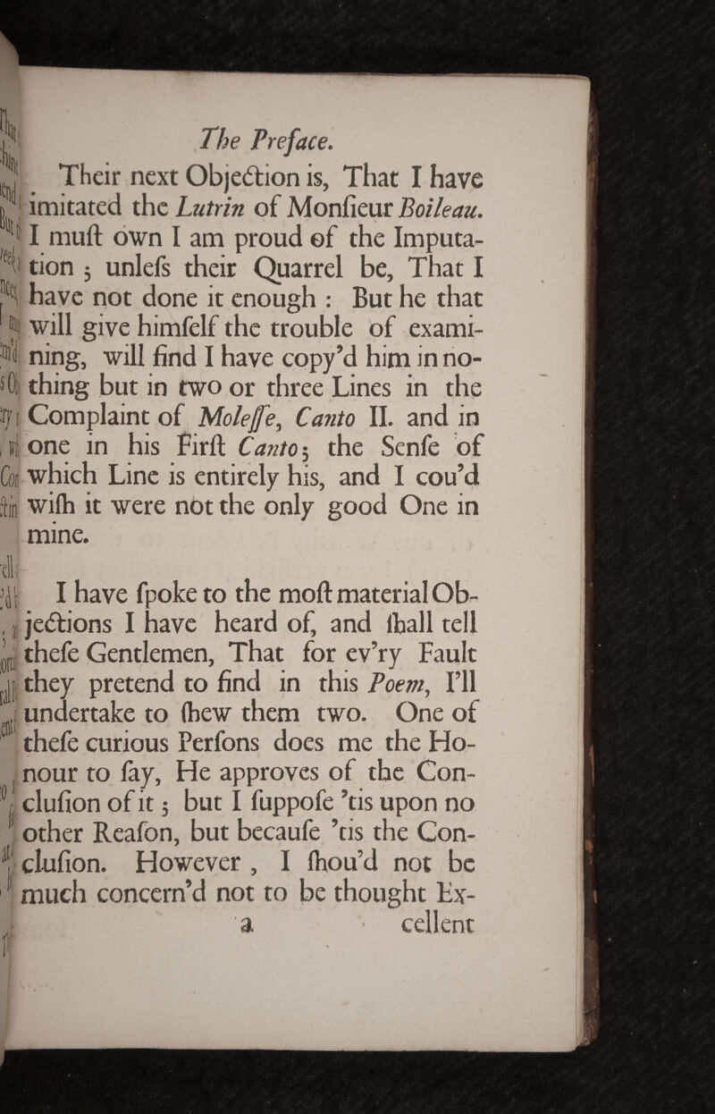 \ It \ tfd s 01 |f t , ii Ccc liti 'dl; * .Off 0 The Preface. Their next Objection is, That I have imitated the Lutrin of Monfieur Boileau. I muft own I am proud of the Imputa¬ tion 3 unlefs their Quarrel be. That I have not done it enough : But he that will give himfelf the trouble of exami¬ ning, will find I have copy’d him in no¬ thing but in two or three Lines in the Complaint of Molefe, Canto II. and in one in his Firft Carito^ the Senfe of which Line is entirely his, and I cou’d wi(h it were not the only good One in mine. I have fpoke to the moft material Ob¬ jections I have heard of, and (ball tell thefe Gentlemen, That for ev’ry Fault they pretend to find in this Poem, I’ll undertake to (hew them two. One of thefe curious Perfons does me the Ho¬ nour to fay, He approves of the Con- clufion of it 5 but I fuppofe ’tis upon no other Reafon, but becaufe ’tis the Con- clufion. However , I Ihou’d not be * t much concern’d not to be thought Lx- a • cellent