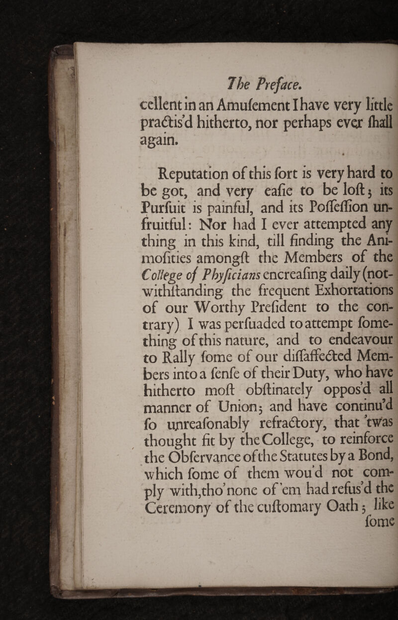 cellent in an Amufement I have very little practis’d hitherto, nor perhaps ever lhall again. x 6 l * % i ff j / •' Reputation of this fort is very hard to be got, and very eafie to be loft 5 its Purfuit is painful, and its PofTeftion un¬ fruitful : Nor had I ever attempted any thing in this kind, till finding the Ani- mofities amongft the Members of the College of Phyficians encreafing daily (not¬ withstanding the frequent Exhortations of our Worthy Prefident to the con¬ trary) I was perfuaded to attempt fome- thing of this nature, and to endeavour to Rally fome of our diftaffecfted Mem¬ bers into a fenfe of their Duty, who have hitherto moft obftinately oppos’d all manner of Union 5 and have continu’d fo ujnreafonably refra&ory, that twas thought fit by the College, to reinforce the Obfervance of the Statutes by a Bond, which fome of them wou d not com¬ ply with,tho’none of’em had refus’d the Ceremony of the cuftomary Oath 5 like fome