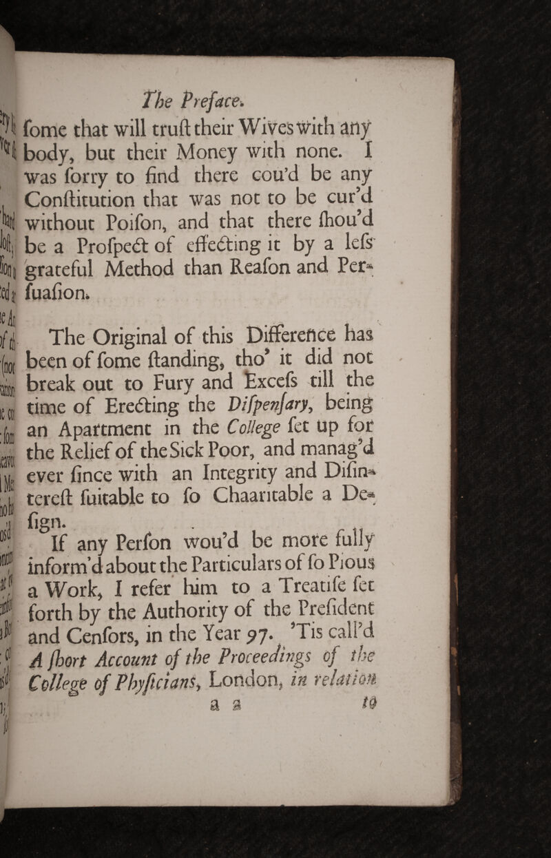 ic 4 ft- '(not iec&! IS1 ir The Preface\ fome that will truft their Wives with any body, but their Money with none. I Was forry to find there cou’d be any Conflitution that was not to be cur’d without Poifon, and that there fhou’d be a Profpeft of effecting it by a lefs grateful Method than Reafon and Per* fuafion* v-M ' • * The Original of this Difference has been of fome {landing, tho* it did not break out to Fury and Excefs till the time of Ere<5ling the Difpenjary, being an Apartment in the College fet Up for the Relief of the Sick Poor, and manag’d ever fince with an Integrity and Difin^ tereft fuitable to fo Chaaritable a De« fign. If any Perfon wou’d be more fully inform’d about the Particulars of fo Pious a Work, I refer him to a Treatife fet forth by the Authority of the Prefident and Cenfors, in the Year 97. Tis call’d A jhort Account of the Proceedings of the College of PhyftcianSy London, in relatm a a to