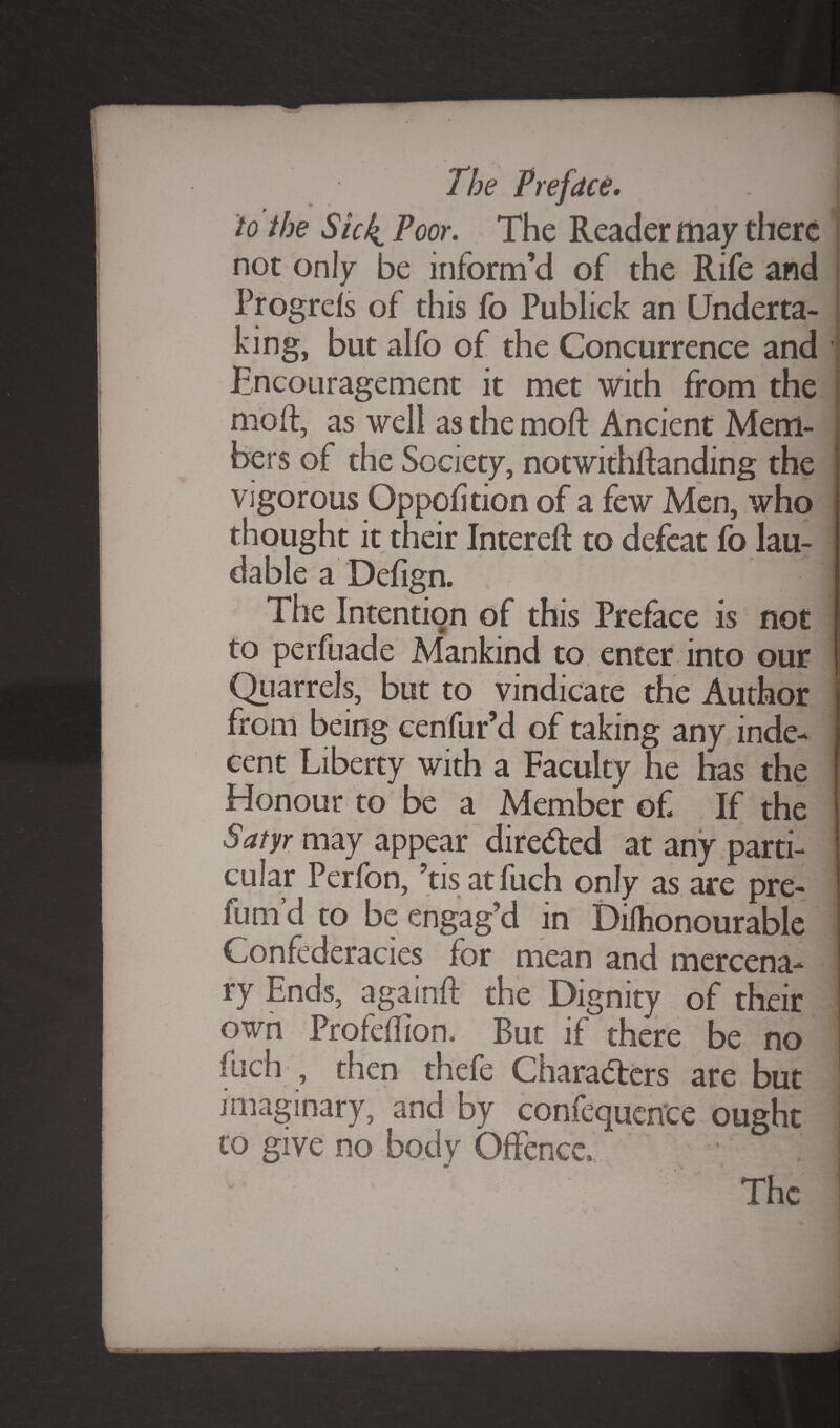 to the Sick Poor. The Reader may there not only be inform’d of the Rife and Progrefs of this fo Publick an Underta¬ king, but alfo of the Concurrence and • Encouragement it met with from the moft, as well as the mo ft Ancient Mem¬ bers of the Society, notwithftanding the vigorous Oppofition of a few Men, who thought it their Intereft to defeat fo lau¬ dable a Defign. The Intention of this Preface is not to perfuade Mankind to, enter into our Quarrels, but to vindicate the Author from being cenfur’d of taking any inde¬ cent Liberty with a Faculty he has the Honour to be a Member of If the Satyr may appear directed at any parti¬ cular Perfon, ’tisatfuch only as are pre¬ fum’d to be engag’d in Diflionourable Confederacies for mean and mercena¬ ry Ends, againft the Dignity of their own Profeflion. But if there be no fuch , then thefe Characters are but imaginary, and by confluence ought to give no body Offence,, The