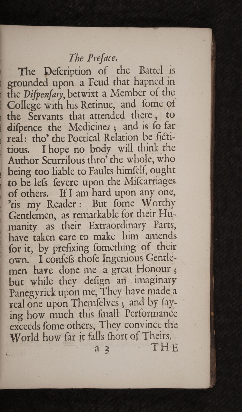 ! The Defcription of the Battel is 1 grounded upon a Feud that hapned in t the Difpenfary, betwixt a Member of the i College with his Retinue, and fome of t the Servants that attended there, to | difpence the Medicines 3 and is fo far i, real: thoJ the Poetical Relation be fi&i- 1 tious. I hope no body will think the Author Scurrilous thro’ the whole, who l being too liable to Faults himfelf, ought j to be lefs fevere upon the Mifcarriages ( of others. If I am hard upon any one, , ?tis my Reader; But fome Worthy . Gentlemen, as remarkable for their Hu- ' manity as their Extraordinary Parts, , have taken care to make him amends ; for it, by prefixing fomething of their own. I confefs thofe Ingenious Gentle¬ men have done me a great Honour 3 but while they defign an imaginary Panegyrick upon me, They have made a real one upon Themfelves 3 and by fay¬ ing how much this fmall Performance exceeds fome others, They convince the World how far it falls (hort of Theirs.