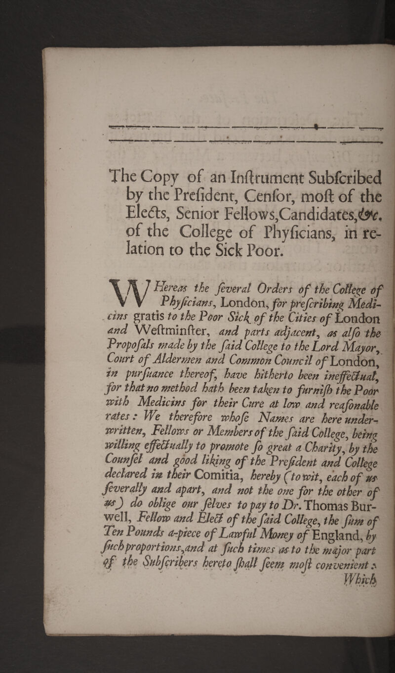 The Copy of an Inftrument Subfcribed by the Prefident, Cenfor, moft of the Ele<5ts, Senior Fellows,Candidates,^, of the College of Phyficians, in re¬ lation to the Sick Poor. Hereas the fveral Orders of the College of Phyfclans, London, for preferring Medi¬ ans gratis to the Poor Sicf of the Cities of London and Weftminfter, and parts adjacent, as alfo the Propofals made by the faid College to the Lord Mayor, Court of Aldermen and Common Council <?y London, in purfuance thereof, have hitherto been ineffectual, for that no method hath been talign to furnijh the Poor veith Medic ins for their Cure at low and reafonabte rates: We therefore whofe Names are hereunder- written, Fellows or Members of the faid College, being willing effectually to promote fo great a Charity, by the Counfel and good liking of the Prefdent and College declared in their Comitia, hereby (to wit, each of us feverally and apart, and not the one for the other of ns) do oblige our fives to pay to Dr. Thomas Bur- well. Fellow and FleCt of the faid College, the fum of Ten Pounds Orpiece of Lawful Money of England, by fuchproportions,and at fuch times as to the major part tk? Sttbf risers hereto jhall feent mojl con venient: \ - Which