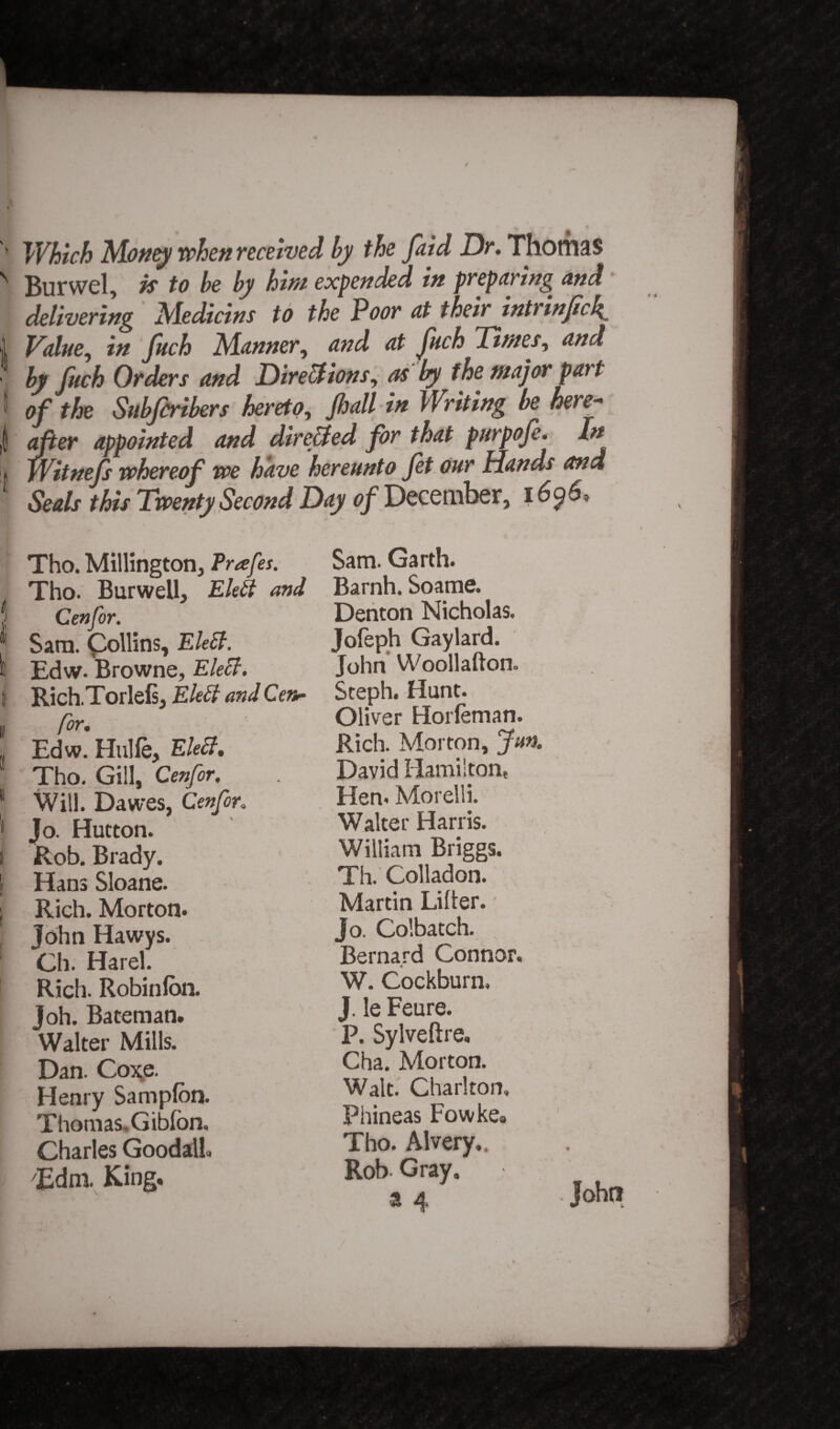 '' Which Money when received by the faid Dr. Thomas N Burwel, k to be by him expended in preparing and delivering Medicins to the Poor at their intrinficl^ 1 Value, in fuch Manner, and at fuch Times, and by fuch Orders and Dir eel ions, as by the major part ' of the Subfcribers hereto, fall in Writing be here- | after appointed and directed for that purpofe. In !jj )Witnefs whereof we have hereunto fet our Hands and Seals this Twenty Second Day of December, i6$6. Tho. Millington, Prafes. Tho. Burwell, Eleft and f Cenfor. * Sam. Collins, EleEt. 6 Edw. Browne, Elect. I Rich.Torlefs, Eleff and Cen- I l0r' _v , Edw. Hulfe, Elect. Tho. Gill, Cenfor. 1 Will. Dawes, Cenfor. 1 Jo. Hutton. i Rob. Brady. | Hans Sloane. ; Rich. Morton* John Hawys. Ch. Harel. Rich. Robinlon. Joh. Bateman. Walter Mills. Dan. Coxe. Henry Sampfbn. Thomas. Gibfon, Charles Goodalh Edm. King. Sam. Garth. Barnh. Soame. Denton Nicholas. Jofeph Gaylard. John Woollafton. Steph. Hunt. Oliver Horleman. Rich. Morton, Jun. David Hamilton, Hen* Morelli. Walter Harris. William Briggs. Th. Colladon. Martin Lifter. ■ Jo. Colbatch. Bernard Connor. W. Cockburn, J. le Feure. P. Sylveftre, Cha. Morton. Walt. Charlton, Phineas Fowke® Tho. Alvery.. Rob Gray.