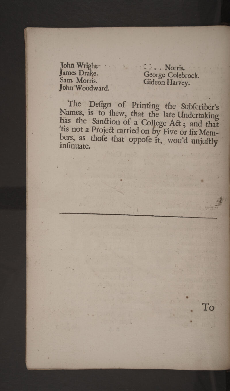 John Wright • 1 Norris. - j James Drake. George Colebrock. bam. Morris. Gideon Harvey. John Woodward. * \ The Defign of Printing the Subfcriber's Names, is to (hew, that the late Undertaking has the Sand ion of a College Aft ^ and that tis not a Projeft carried on by Five or fix Mem- infinuate t*iat °PP°^e wou’d unjuftly