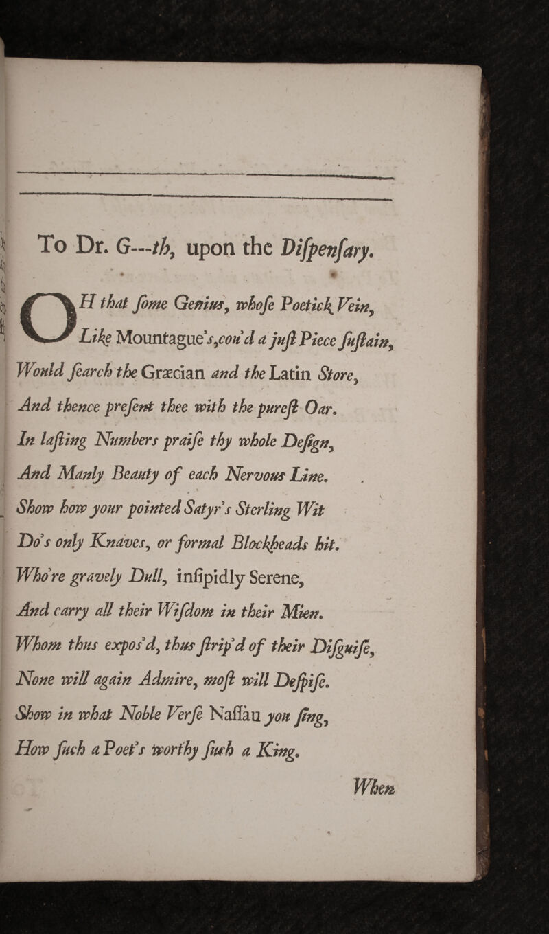 jt To Dr. G—th, upon the Difpenfary. I \ OH that feme Genius, whofe Poetic4 Vein, Like Mountzgue s,cou d a juft Piece fuftain, Would fearch the Grecian and the Latin Store, > -dW thence prefent thee with the pureft Oar. In lofting Numbers praife thy whole Deftgn, And Manly Beauty of each Nervous Line. • ' \ ' Show how your pointed Satyr s Sterling Wit Do s only Knaves, or formal Blockheads hit. Whore gravely Dull, infipidly Serene, And carry all their Wifdom in their Mien. Whom thus expos'd, thus ftrip’d of their Difguife, None will again Admire, moft will Dejpife. Show in what Noble Verfe Nailau yon ling. How fuch a Poet’s worthy fiwh a King. When