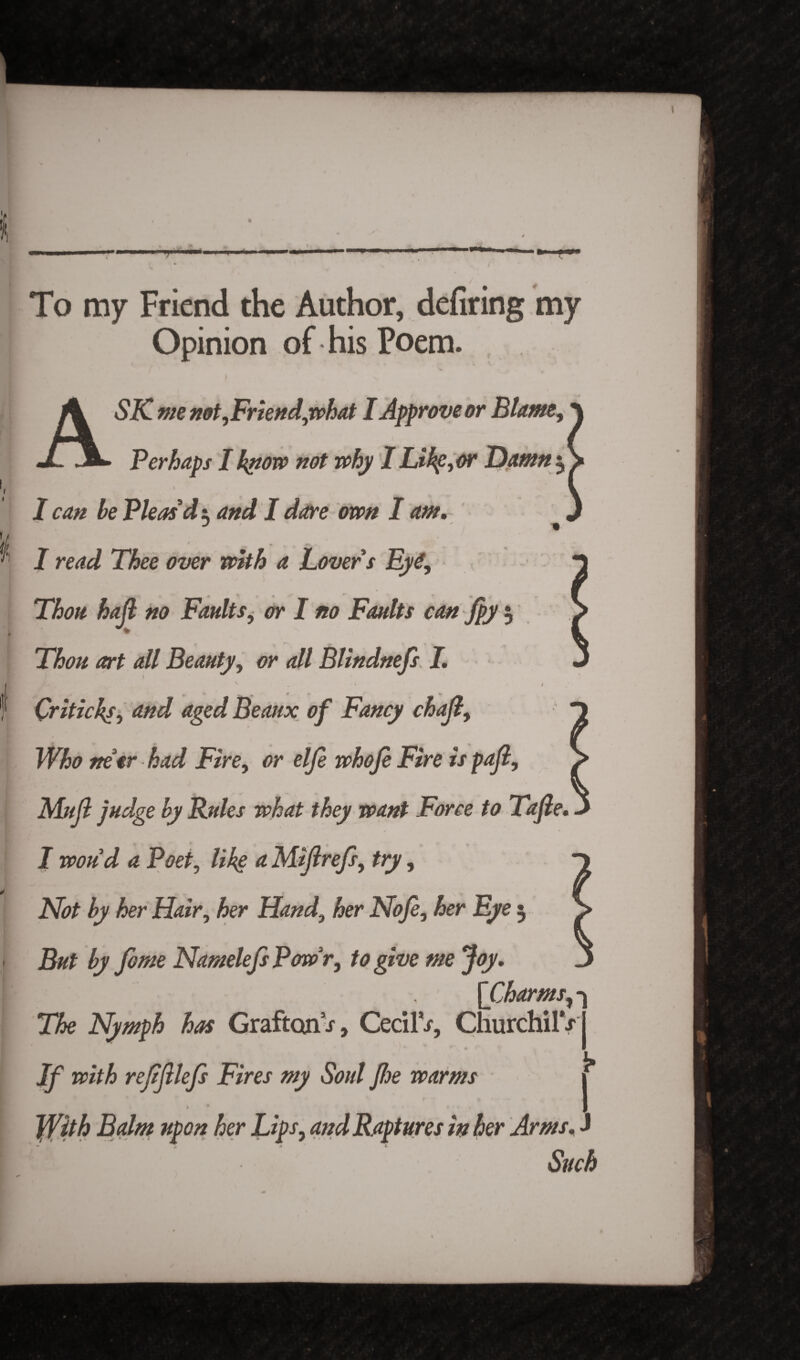 ) / 4 To my Friend the Author, defiring my Opinion of his Poem. A SK me not ,Friend,what I Approve or Blame, Perhaps I know not why I Li he, or Damn^ I i J 1 can be Pleas'di and I dare own I am, J * I read Thee over with a Lovers Ey Thou, hajl no Faultsi or I no Faults can Jpy $ Thou art all Beauty, <?>* <?// BUndnefs I, \ _ * * __ Qriticks, rf/zz/ aged Beaux of Fancy chajl, netr had Fire, elfe whoje Fire is pafi, J - - ' MW? judge by Rules what they want Force to Tafie. I woud a Poet, lik§ *z Mijirefs, try, iV*# her Hair, her Hand, her Nofe, her Eye 3 NamelefsPowr, to give me Joy. ’Charms, -> mho 1 * T&e Nymph has Grafton .r, CecilV, ChurchilV * * ijf iwM refifilefs Fires my Soul fide warms j* her Lips, and Raptures in her Arms. J Such
