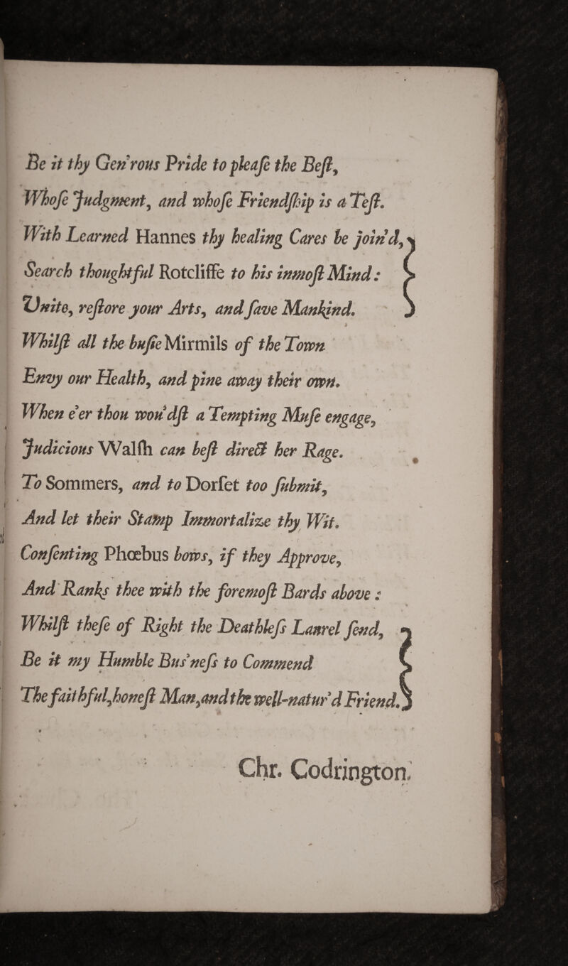 Be it thy Gen rons Bride to pleaje the Bejl, Whofe Judgment, and whofe Friendjhip is a Tejt. With Learned Hannes thy healing Cares he joind. Search thoughtful Rotcliffe to his inmoJIMind: Unite, rejlore your Arts, and fave Mankind, t Whiljl all the bufie Mirmils of the Town Envy our Health, and pine away their awn, a- When e'er thou woudjl a Tempting Mufi engage, , »  ft * 1 . *' Judicious Walftl can bejl direB her Rage. v / To Sommers, and to Dorfet too fubmit. And let their Stamp Immortalize thy Wit. a * * r Conjenting Phoebus bows, if they Approve, And Ranks thee with the foremojl Bards above : v v ^ ir- ^ • * Whiljl thefe of Right the Deathkfs Laurel fend, Be it my Humble Bus'nefs to Commend Thefaithful,honefl M.an,and the vpell~natur d Friend, Chr. Codrington 4