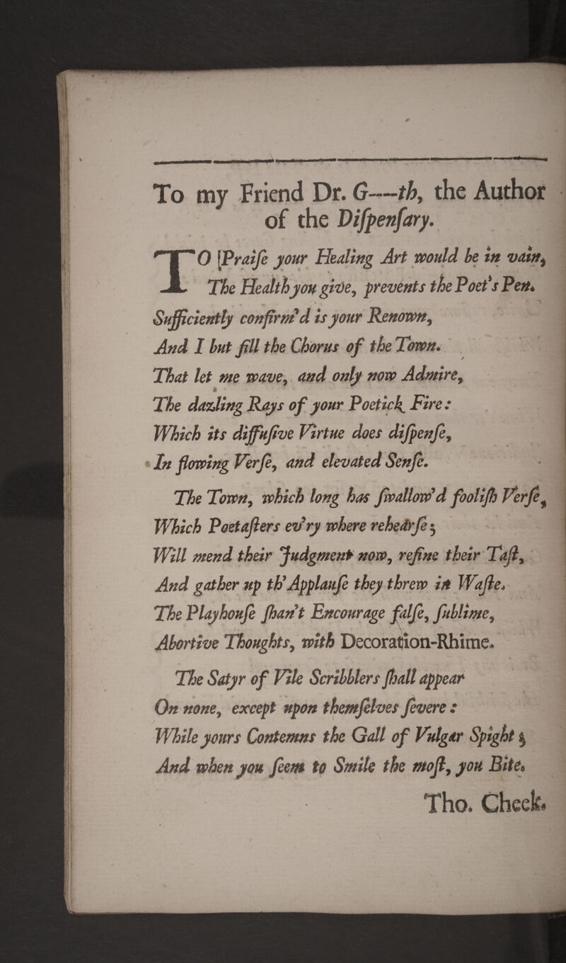 To my Friend Dr. G—th, the Author of the Difpenfary. TO [Praije your Healing Art would be in vain, The Health you give, prevents the Poet's Pen* -X ♦ ^ • «r * Sufficiently confirm'd is your Renown, And I but Jill the Chorus of the Town. That let me wave, and only now Admire, The dazling Rays of your Poetic4 Fire : Which its dijfujive Virtue does dijpenje, In flowing Verje, and elevated Senfe. \ The Town, which long has /wallow'd foolijh Verjef Which Poetajiers evry where rehedrje 3 Will mend their Judgment now, rejine their Tafl, And gather up th’ApplauJe they threw in Wajle. / * ■ < * The Playhoufe Jhant Encourage falje, fublime, . , , - v Abortive Thoughts, with Decoratjion-Rhime* The Satyr of Vile Scribblers Jhall appear On none, except upon themfelves Jevere .* While yours Contemns the Galt of Vulgar Spight $ And when you feem to Smite the mofl,you Bite« Tho. Cheek#