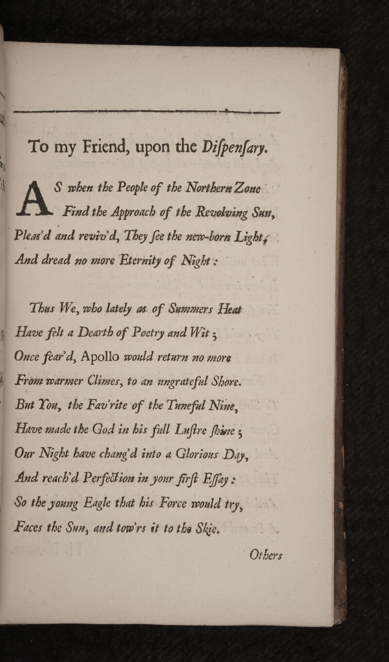 N i mm To my Friend, upon the Difpenfary. 'i A 5 when the People of the Northern Zone Find the Approach of the Revolving Sun, I 4 v - Pleas'd and reviv'd. They fee the new-born Light/ And dread no more Eternity of Night [ r Thus We, who lately as of Summers Heat | Have felt a Dearth of Poetry and Wit $ Once fear'd, Apollo would return no more | From warmer Climes, to an ungrateful Shore. But Ton, the Favrite of the Tuneful Nine, > Have made the God in his full Lufere feme * Our Night have chang d into a Glorious Day, And reach'd Perfection in your ferji Ejfay ; , So the young Eagle that his Force would try, Faces the Sun, and tow'rs it to the Skje. Others