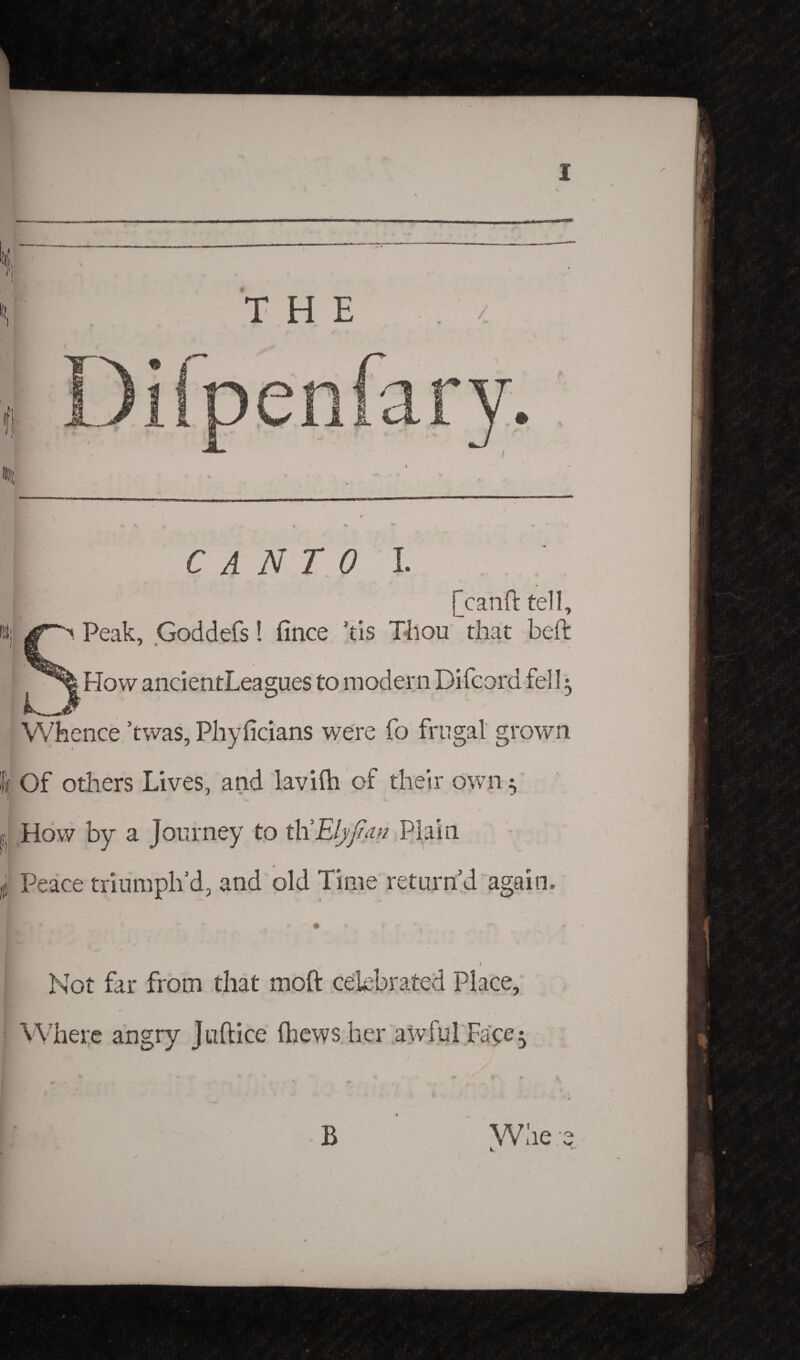 .. ■■ ' THE 0 C A N T 0 I. jjranft tell. Peak, Goddefs! fince kis Thou that beft How ancientLeagues to modern Difcord fell3 Whence ’twas, Phyficians were fo frugal grown Of others Lives, and lavifti of their own How by a Journey to ttiEljjfan Plain Peace triumph’d, and old Time return’d again. l Not far from that moft celebrated Place, 4 Where angry Juftice (hews her awful Faye$ B W he • o» V