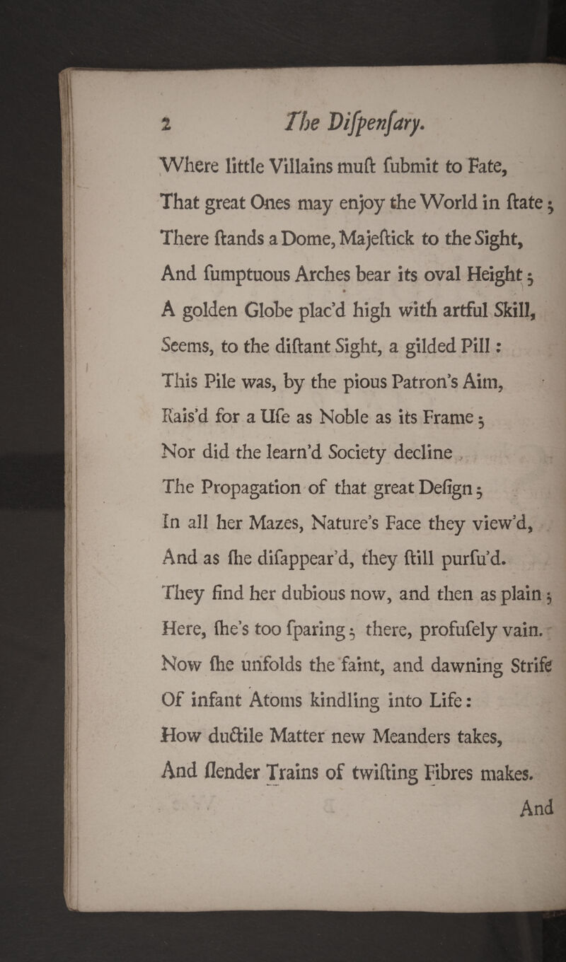 Where little Villains mu ft fubmit to Fate, ~ . That great Ones may enjoy the World in ftate ^ There ftands a Dome, Majeftick to the Sight, And fumptuous Arches bear its oval Height 5 T • .. - » r w a A golden Globe plac’d high with artful Skill, Seems, to the diftant Sight, a gilded Pill: This Pile was, by the pious Patron’s Aim, Rais’d for a Ufe as Noble as its Frame 3 Nor did the learn’d Society decline The Propagation of that great Defign $ In all her Mazes, Nature’s Face they view’d, And as (lie difappear’d, they ftill purfu’d. t They find her dubious now, and then as plain $ Here, (he’s too fparing 5 there, profufely vain. Now (he unfolds the faint, and dawning Strife * Of infant Atoms kindling into Life: How duttile Matter new Meanders takes, And (lender Trains of twifting Fibres makes. And