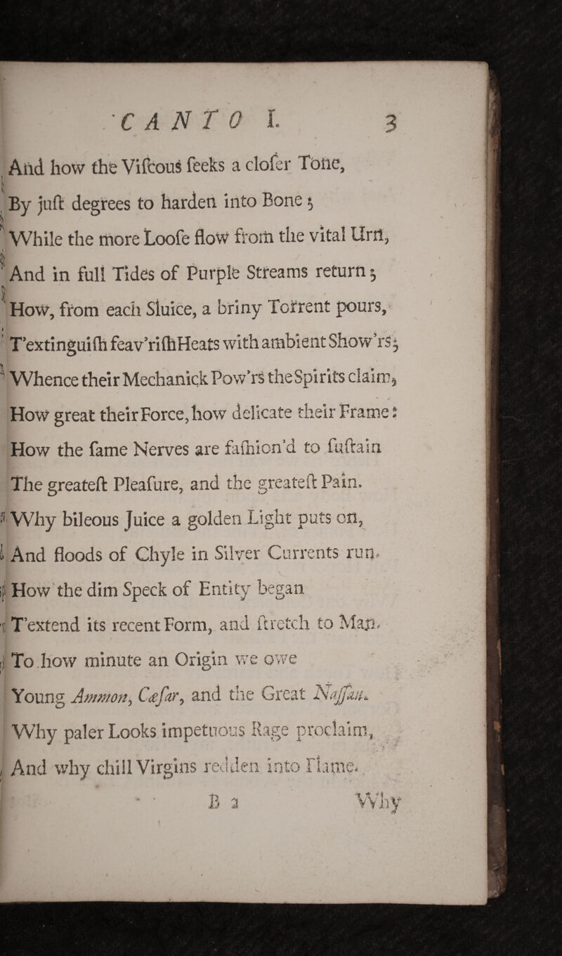 Aild how the Vifcous feeks a clofer Tbiic, By juft degrees to harden into Bone $ | While the more Loofe flow from the vital tint, ■r And in full Tides of Purple Streams return ^ How, from each Sluice, a briny Torrent pours, T’extinguifh feav’riftlHeats with ambient Show rs$ Whence their Mechanick Pow’rs the Spirits claim* How great their Force, how delicate their Frame * How the fame Nerves are faihion’d to fuftain The greateft Pleafure, and the greateft Pain. I Why bileous Juice a golden Light puts on, 1 And floods of Chyle in Silver Currents rum if! How the dim Speck of Entity began Why paler Looks impetuous Rage proclaim, 1