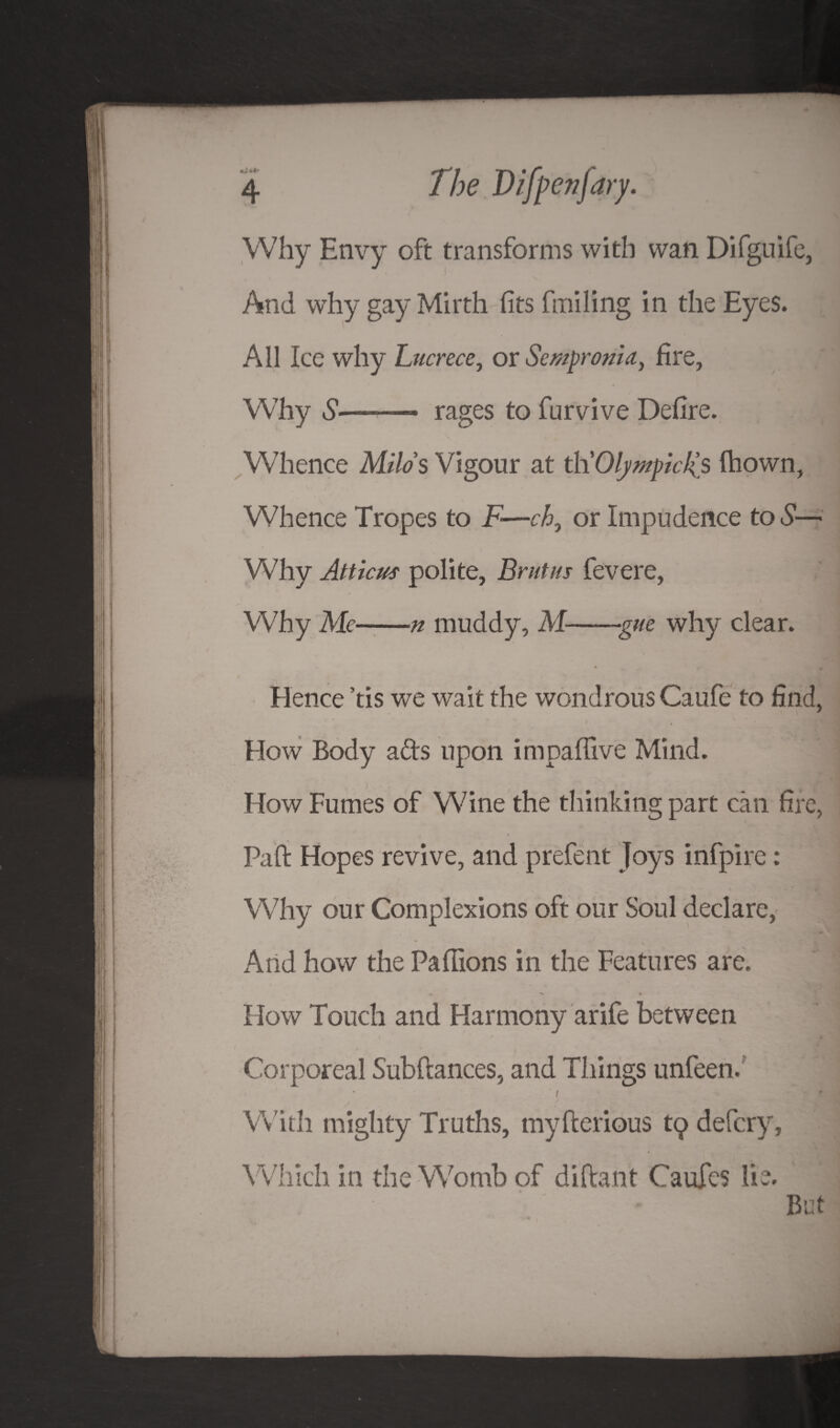 Why Envy oft transforms with wan Difguife, And why gay Mirth fits finding in the Eyes. All Ice why Lucrece, or Sempronia, fire, Why S—- rages to furvive Defire. Whence Milos Vigour at t\\OlympicJ(s fiiown, Whence Tropes to F—ch, or Impudence tod'-— Why Atticus polite, Brutus fevere, Why Me-n muddy, M-gue why clear. Hence ’tis we wait the wondrous Caufe to find, How Body ads upon impaffive Mind. How Fumes of Wine the thinking part can fire, Paft Hopes revive, and prefent Joys infpire: Why our Complexions oft our Soul declare, Arid how the Paffions in the Features are. % ^ • How Touch and Harmony arife between Corporeal Subftances, and Things unfeen. / .-‘.AM With mighty Truths, myfterious tq defcry. Which in the Womb of diftant Caufes lie. But