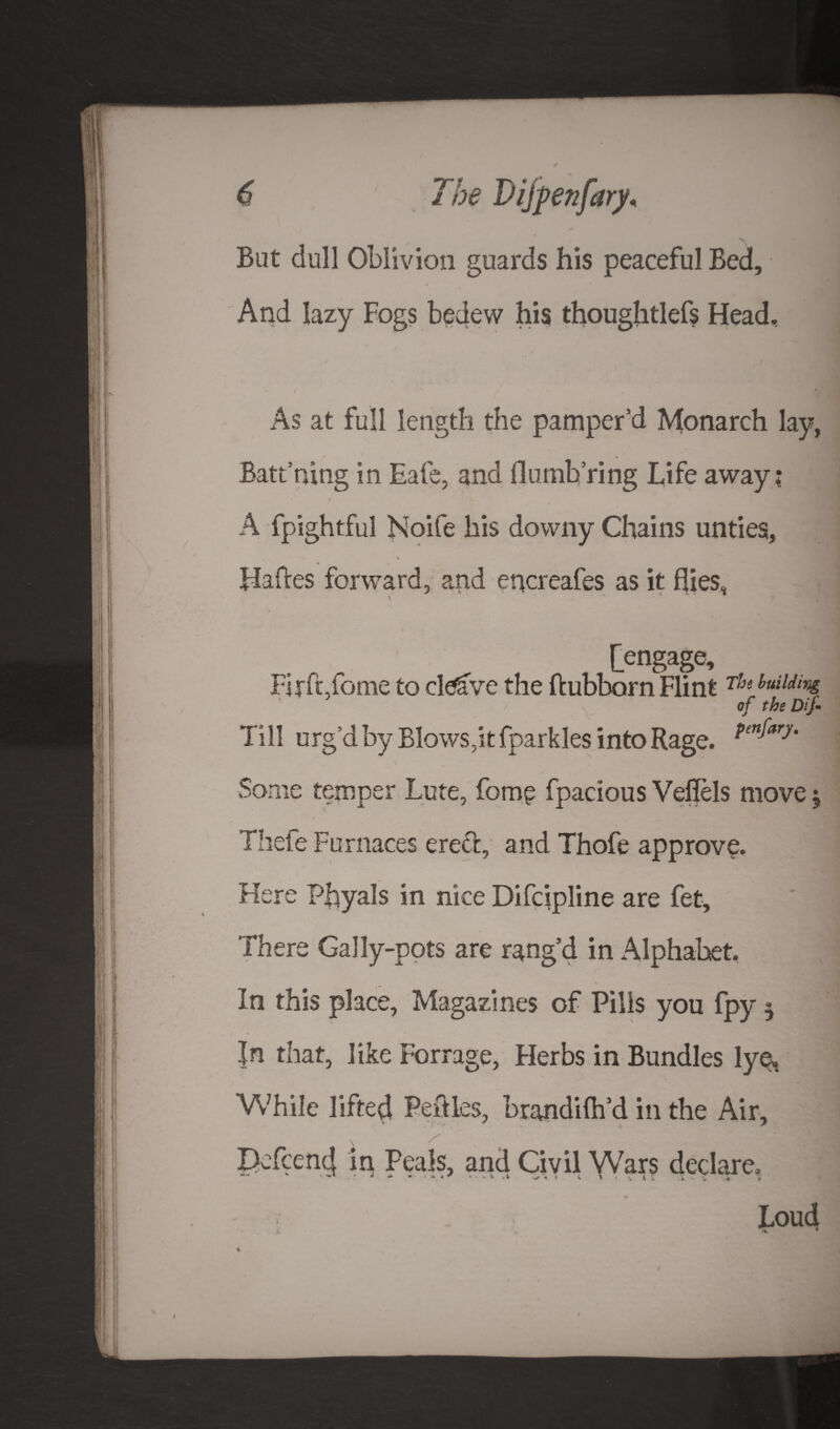 But dull Oblivion guards his peaceful Bed, And lazy Fogs bedew his thoughtlefs Head, As at full length the pamper’d Monarch lay, Batt’mtig in Bale, and dumb ring Life away; A fpightful Noife his downy Chains unties, t Hafres forward, and encreafes as it flies, [engage, Firftiome to cleave the ftubborn Flint Thl iuild,% of the Dif- Till urg’d by Blows,it fparkles into Rage. pen^ry' Some temper Lute, fomp fpacious Veflels move $ Tliefe Furnaces erect, and Thofe approve. Here Phyals in nice Difcipline are fet. There Gally-pots are rang’d in Alphabet. In this place. Magazines of Pills you fpy $ |n that, like Forrage, Flerbs in Bundles lye, While lifted Pefries, brandilh’d in the Air, Defcenfl in Peals, and Civil Wars declare. Loud