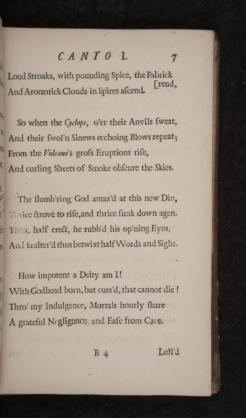 LoudStroaks, with pounding Spice, theFabrick f _ [rend. And AroraatickClouds inspires afcend* So when the Cyclops, o’er their Anvils fweat, And their fwol’n Sinews ecchoing Blows repeat3 ^ From the Vulcanos grofs Eruptions rife, ICi' And curling Sheets of Smoke obfcure the Skies. 4 The dumb ring God amaz’d at this new Dio, ? 7; rice drove to rife,and thrice funk down agen. fe Tnc. i, half erett, he rubb’d his op’ningEyes, K And ia alter’d thus betwixt halfWords and Sighs. ,t How impotent a Deity am I! ■ With Godhead born, but curs’d, that cannot die ! I Thro’ my Indulgence, Mortals hourly (hare ■P A grateful Negligence, and Eafe from Care. B 4 Lull’d