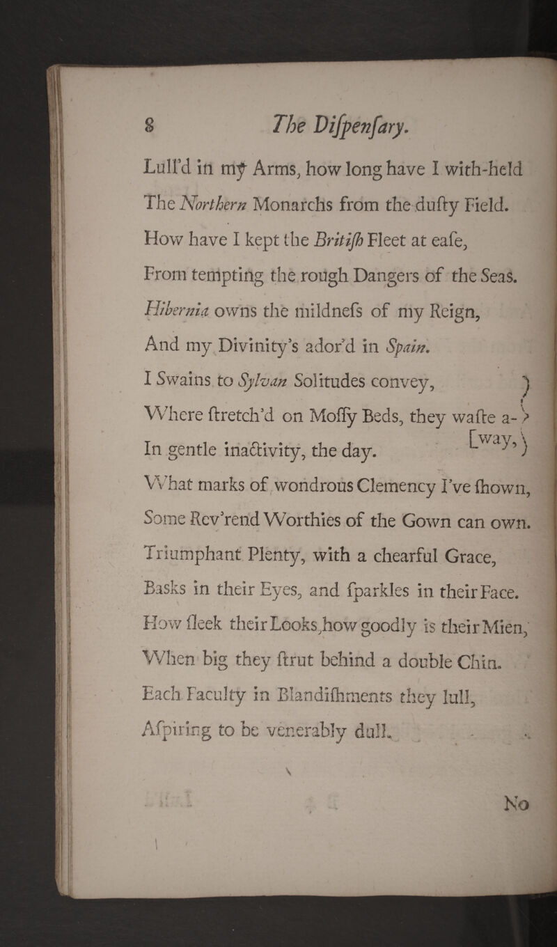 Lull’d in mf Arms, how long have I with-held The Northern Monarchs from the dufty Field. How have I kept the Britijh Fleet at eafe, From tempting the rough Dangers of the Seas. Hibernia owns the mildnefs of my Reign, And my Divinity’s ador’d in Spain. i 4 I Swains to Sylvan Solitudes convey, ' H Where ftretch’d on Molly Beds, they wafle a- > In gentle inactivity, the day. ’) What marks of wondrous Clemency I’ve fhown. Some Rev rend Worthies of the Gown can own. t * A Triumphant Plenty, with a chearful Grace, Basks in their Eyes, and fparkles in their Face. Flow Oeek their Looks jhow goodly is their Mien, When big they {brut behind a double Chin. Each Faculty in Blandilhments they lull, Afpiring to be venerably dull. No t