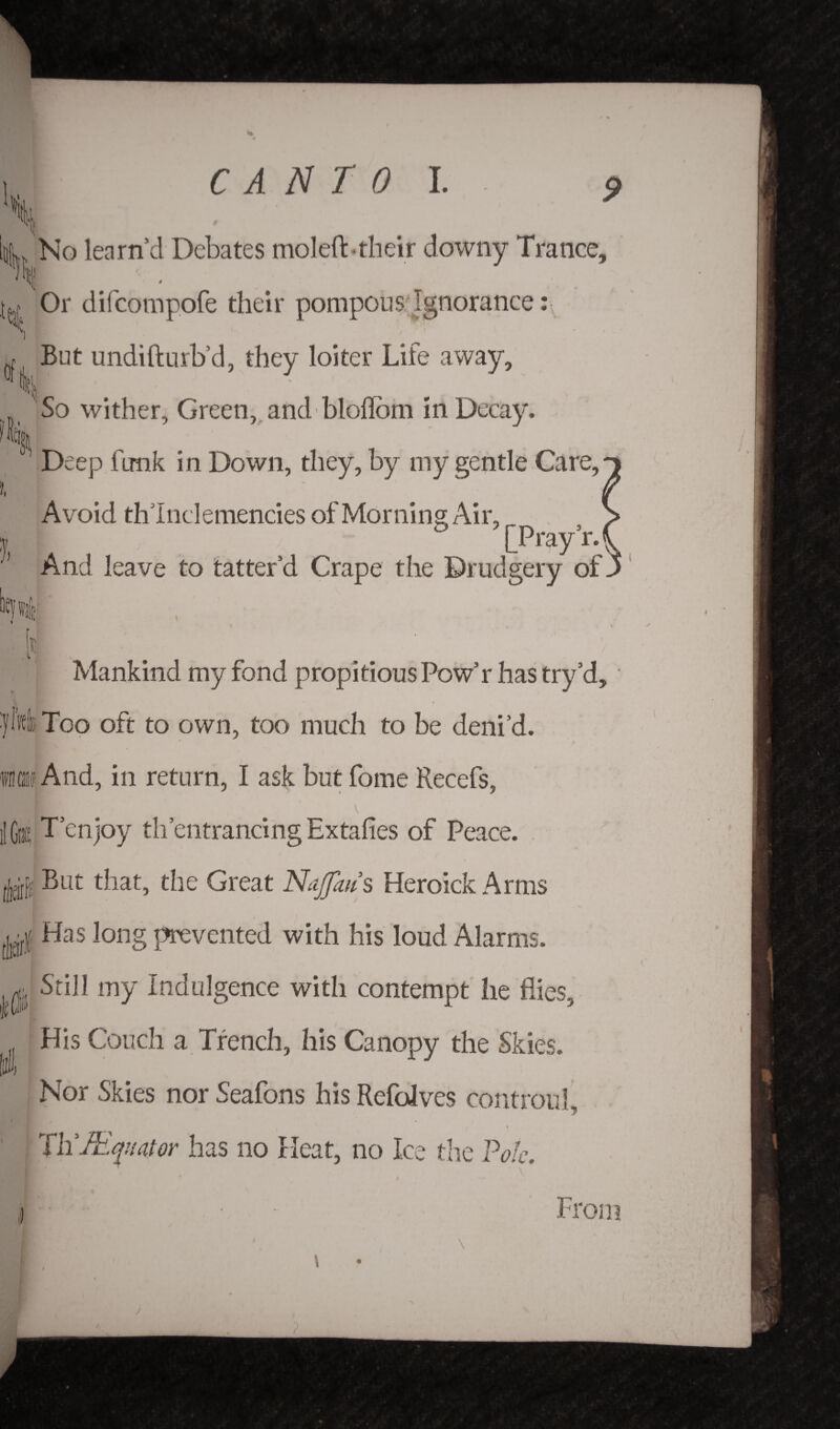 l No learn’d Debates moleft-their downy Trance, Or difcompofe their pompous Ignorance: But undifturb’d, they loiter Life away. So wither. Green, and bloflom in Decay. Deep funk in Down, they, by my gentle Care,' Avoid thlnclemencies of Morning Air, & [Pray’r.( And leave to tatter’d Crape the Drudgery of. Mankind my fond propitious Pow’r has try cl, i ylkli Too oft to own, too much to be deni’d. ifh» And, in return, I ask but forne Recefs, iIGra^ T enjoy th entrancing Extafies of Peace. IfM But that, the Great Najfm s Heroick Arms Has long prevented with his loud Alarms. Still my Indulgence with contempt he flies. His Couch a Trench, his Canopy the Skies. Nor Skies nor Seafons his Refolves controul 7 Hat or has no Heat, no Ice the Pole. From i j