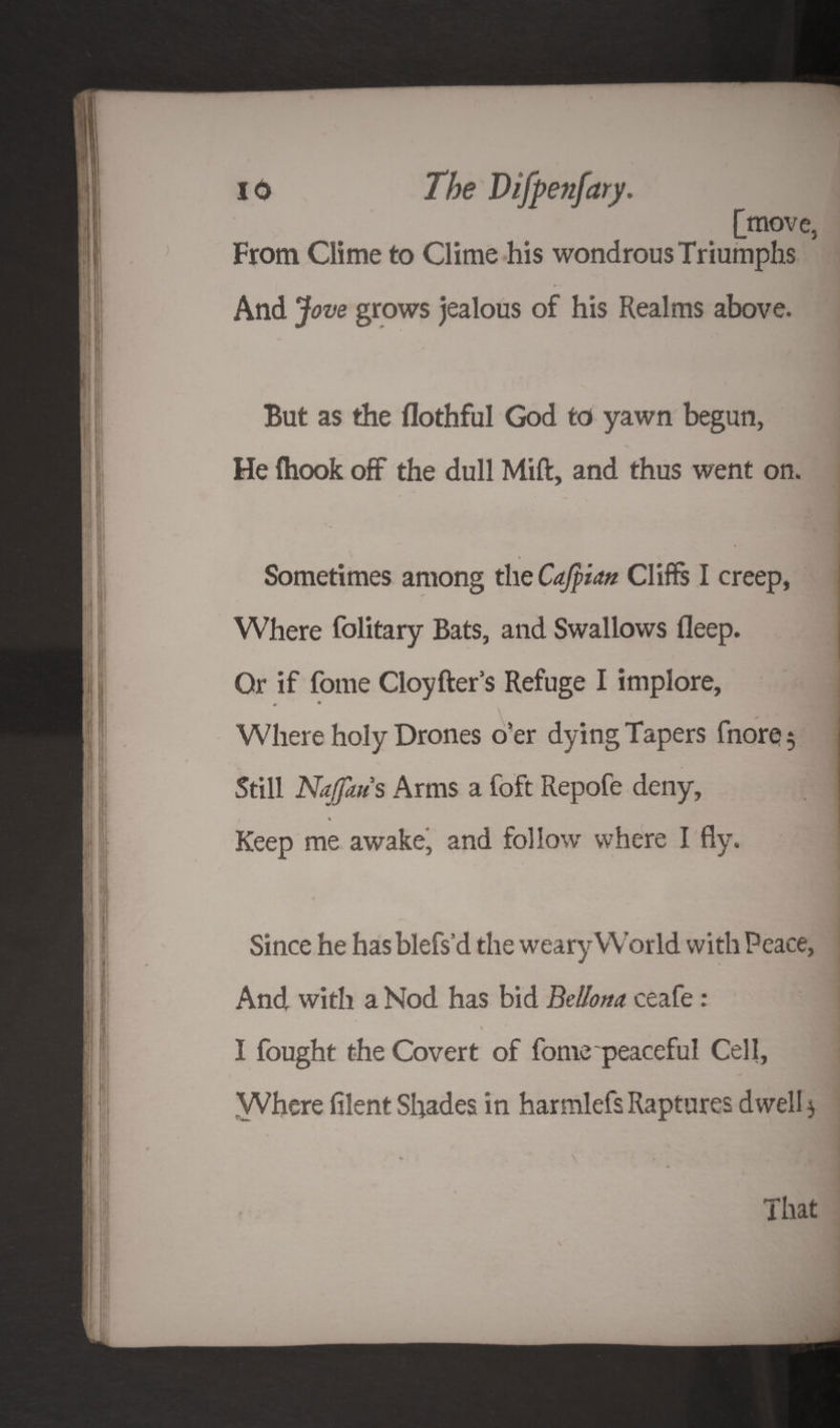 [move, From Clime to Clime his wondrous Triumphs » > And Jove grows jealous of his Realms above. But as the flothful God to yawn begun, He (hook off the dull Mift, and thus went on. Sometimes among the Cajpian Cliffs I creep, Where folitary Bats, and Swallows deep. Or if fome Cloyfter’s Refuge I implore, y Where holy Drones o’er dying Tapers fnore 5 Still Naffaus Arms a foft Repofe deny, * Keep me awake, and follow where I fly. Since he hasblefs’d the weary World with Peace, And with a Nod has bid Bellow ceafe: I I fought the Covert of fome peaceful Cell, Where filent Shades in harmlefs Raptures dwell $ % \ f That