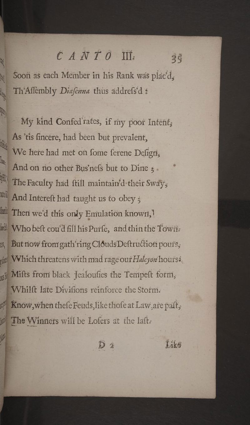 *1 Soon as each Member in his Rank was pkc% L Th Aflembly Diajema thus addrefs'd i i I My kind Confed rates, if my poor Intend As ’tis fincere, had been but prevalent, ' § H / * ' We here had met on fome ferene Defign, And on no other Bus’nefs but to Dine 5 The Faculty had ftill maintain’d their Sway, And Intereft had taught us to obey $ * Then we’d this only Emulation known J ■> • jIi Who belt cou d fill his Purfe, and thin the Town,- But now from gatli ring C16uds Deft ruction pours,- I , i Which threatens with mad rage out Halcyon hours 1 « • ) ' Mills from black Jealoufies the Temped form, Whilft late Divilions reinforce the Storm.