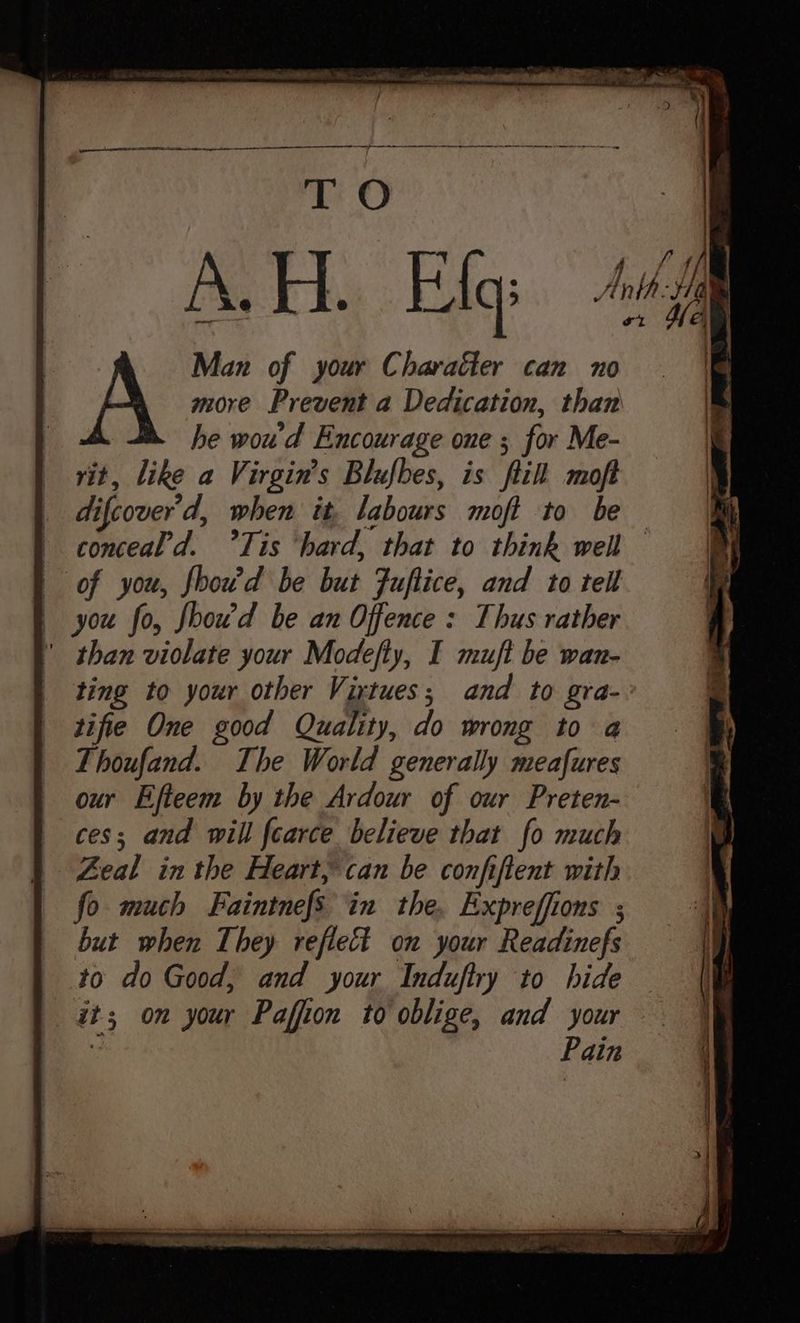 pt a aaa a te a et ey TO A.H. Elq Man of your Character can no A more Prevent a Dedication, than he wou'd Encourage one ; for Me- vit, like a Virgin's Blufbes, is fil moft difcover’d, when it, labours moft to be | conceal'd. °Tis ‘hard, that to think well | of you, foowd be but Fuftice, and to tell you fo, fhou’d be an Offence : Thus rather | than violate your Modefly, I mujt be wan- ting to your other Virtues; and to gra- tifie One good Quality, do wrong to a Thoufand. The World generally meafures our Efteem by the Ardour of our Preten- ces; and will fcarce believe that fo much Zeal in the Heart, can be confiftent with fo much Faintnefs in the, Expreffions ; but when They reflect on your Readinefs to do Good, and your Induftry to hide it; on your Paffion to oblige, and your ) Pain