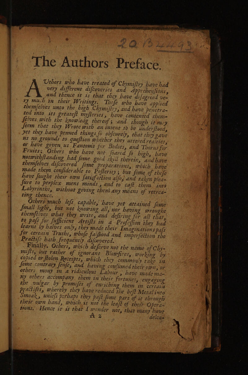 a RS ARRON IO TI Pe A A PL ecg a i ated at &amp; yer for ae, ‘ &amp; Le A og F: rt ; ‘ ant ‘ rs at ; fois Ant . ik ; The Authors Preface. Urhors who have. treated of Chymiftry bave had very different difcoveries and Apprehenfions , . Band thence it ts thar they have difagreed ve= ry much in their. Writings. Thofe who have appled themfelves unio the high Chymiftry; and have penetra- ted ito its greatest myfteries , have contented theme yy Selves with the knowledg thereof; -and though it moy Lig feem that they Wrote with an intent to be under fiood, ke a ” yet they have penned things fo obfcurely, that they gave us no grounds to queftion whether they uttered realttes , or have given, us. Fantoms for Bodies, and Thorns for Frutts;, Others who have not foared fo high, have norwithftanding had fome good skill therein, and have i themfelves difcovered fome préparations, which. have i made them confiderable ro Pofterity s bur fome. of thefe | have fought their own fatisfaction allo; and taken plea= Sure to perplex mens minds , and to caft then: into Labyrinths, without &amp;iving them any means of retrea= ting thence. : Others much lefs capable, ‘have Jet attained fome Small light, bute not knowing all, nor having wroughe themfélves what they write, and defiring for all that, to pafs for fufficient Artifis in a Profeffion they had learnt by halves only, they made their Imaginations pafs for certain Truths, whofe falfpood and imperfettion the Pratiife hath. frequently difcovered. ee . Finally. Others, which deferve not the name of Chy= the vulgar by- promifes of enriching them a certaliz a practifes, whereby they have reduced the beft Metal into ui Smoak, unlefs perhaps they paft fome part of it through their own hand, whichis not the leaft of their Opera= toons, Hence it is that I monder n0ty that many have yy A oe ‘ delcae