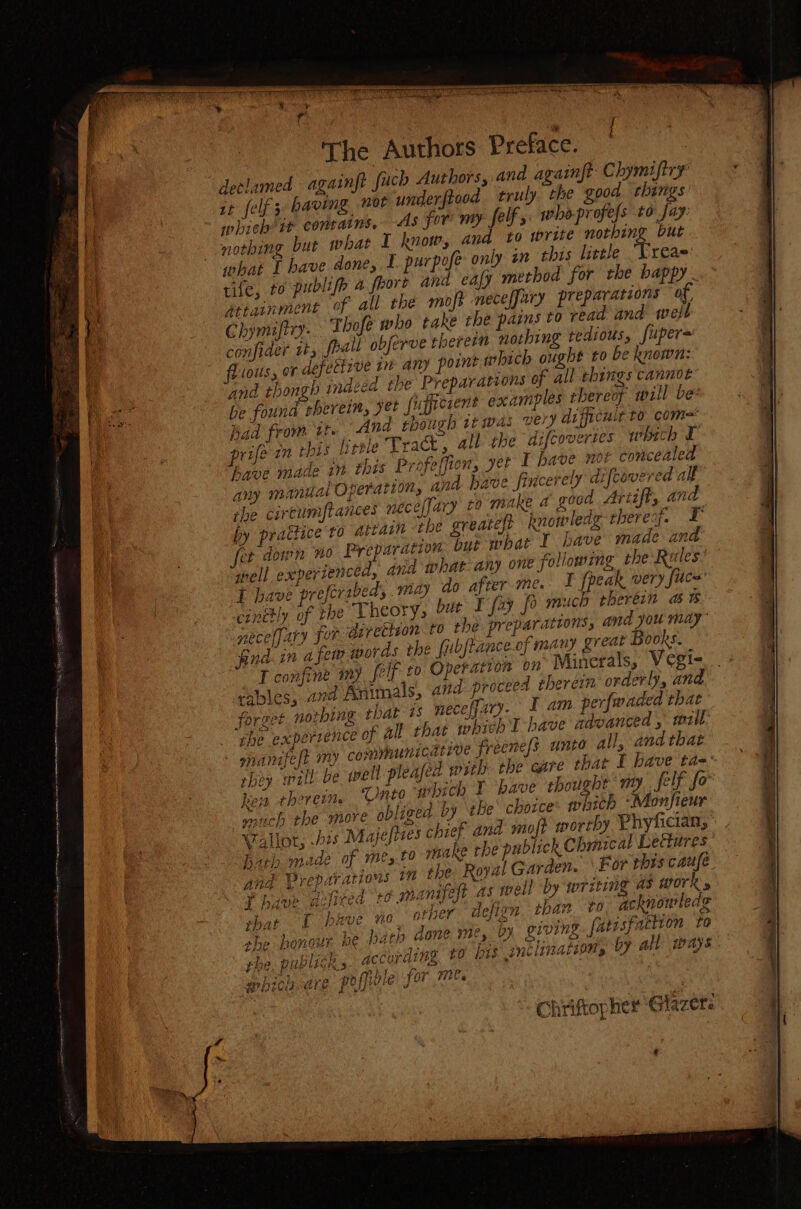 The Authors Preface. declamed againft fuch Authors, and againft Chymifiry it felf 3 baving nor underftood truly the good rhings which tt conrains, AS for my felf y: who-profefs to fay. nothing but what I know, and to write nothing but what I bave done, I purpofe only an thts little Treas rife, to publifh 4 frore and eafy method for the bappy- Aetainmene of all the mojt neceffary preparations of, Chymiftry: Thofé who take the pains to read and well confider it, spall obferve theremm nothing tedious, fuper= flious, or defecizve in any point which ought to be known: and thongh indeed the Preparations of all things cannot be found sheveim, yet fupficient examples thereof wall be pad from it. And though 1t was very dificult to com= prife in his little Trak, all the difcovertes whith T have made in thts Profeffion, yet 1 have nor concealed any manual Operation, and have fincerely diftovered all the cireumflances neceffary to make a good Artifl, and by prattice ro attain the greateft knowledg- thereof. F fer down no Preparation. but mhat I have made and gel experienced, ind what any one following the Riles’ I have pr ferabed, may do after me. ¥ fpeak very fuce cinthly of the Theory, bur I fay fo much rheréin a & pecelfary Jor Aivettion to the preparations, and you may’ ‘And. in 4 few words the fubjtance of many great Books. a tables; and Animals, avd proceed therein orderly, and. forset nothing that 1s necefjary. I am perfwaded that the experrence of all that which I bave nzdvanced , wall onanifeft my communicadtrve freenefs. unto all, and that they will be well pleased with the care that I have ta-- hen theoreti Unto which I have thought my, felf for much the more obliged by the choice: which *“Monfieur VWallot, bis Majeltzes chief and moft worthy. Phyfician, hath made of me,.to make the publick Chmical Ledures bZ and Preparatiows 1m the: Royal Garden. For this caufe vie pe r < i p Pa £ An . Mut apave, 10 Ores, defizn than to acknowledge Ps } } , } A mee ae | » ok r (> : Cog ts c, > the ponour be bath Gone M%,, 2) giving fatisfaction to phe, pablick s according t0 bts ‘gnclinations YY all mays. ; * a Ves Bane YE a at TiN Base IF ep bicia are poppe for Mes PY7Y Meo we Shriftopher Glazete