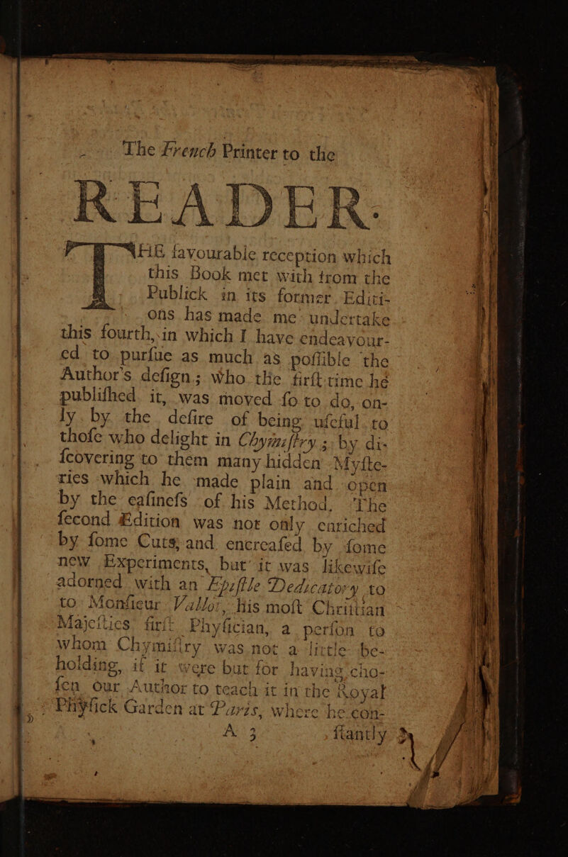 The french Printer to the ay a” a 7 “AEE favourable reception which this Book met with from the Publick in its former. Editi- ons has made me: undertake this fourth,in which I have endeavour- ed to purfue as much as poffible the Author's defign.; Who. tHe firft time he publifhed. it, was moved {0 to do, on- ly.by. the. defire of being. ufeful tro thofe who delight in Chymzfiry.; by di- RAs? (1 2a, Vv ow fethod, ‘The fecond Edition was not ofly enriched by fome Cuts; and. encreafed by fome new Experiments, but it was likewife adorned with an’ Eyzjtle Dedicator y LO to: Monfieur Vallor, Kis moft Chrittian Majcitics’ firi: Phyfician, a perfon to whom Chymifiry was not a little be- holding, it ic were bur for having cho- fen our Author to teach it in the Royal ePuytick Garden at‘Paris, where heeonk