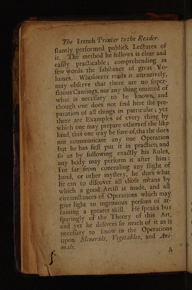 a ee Se The French Printer to the Reader. tantly performed publick Leétures of ‘The method he follows 1s clear and cafily practicable ; comprehending in few words the ubftance of great VO~ lumes. Whofoeyer reads it attentively, may- obferve that there are no fuper- flous Cantings, nor any thing omitted of what is neceflary tO be known, and though one does not find here the pre- paration of all things in particular; yet there are Examples of cvery thing by which one may prepare others of the like kind. this one way be fure-of,tha the does not communicate any one Operation but he has firft put it in’ practice; and fo as by following exactly his Rules, any body may petform it after him: hand, or other myftery, he does what he can to difcover all thofe means by which a good Artift is. made, and all — circumftances of Operations which may give light to ingenuous perfons of at- faining a greater skill. He fpeaks but fparingly of the Theory of this Art, and yet he delivers fo much of it as is neceflary to know in the Operations upon ‘Minerals, Vegstables, and Ani- Miles av lined La: esi