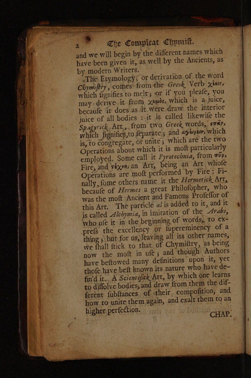 1 saga OTT NI NO EN EO a PYRE “SING AES a : A mae a ae * 2 ” Che Compleat hpi. and we will begin by the different names which have been given it, as well by the Ancients, as by modern Writers. . -The Etymology; or derivation.of the word Chymiftry, comes from the Greek, Verb xéstv> which fignifies to melt; or if you pleafe, you may «derive it from. xvees: which is a.juice, becaufe ‘it does as.it.were draw. the interior juice of all bodies :-it is called likewife the Spagyrick Art.,.from two Greck words, s7#@¥s which fignifies,to feparate ; and ayéepeus which is, fo Congtegate, or unite 5 which are the two Operations about which it is moft particularly employed. Some call it Pyrotechnia, from mvp, Fire, and séxyas an Art, being an Art, whofe Operations are moft performed by Fire: Fi- nally, fome others name it the Hermetick Art, hecaule of Hermes a great Philofopher, who was the moft Ancient and Famous Profeflor of this Art. ‘The particle a/ is added to it, and it is called Alchyuza, ‘n imitation of the -4rabs, who ufe it in the beginning of words, to €x- prefs the excellency or fipereminency of a thing ;. but for dis, leaving, all its other names, we fhall ftick to that of Chymiftry, as being now the moft in ufe; and though Authors have beftowed many definitions upon It, yet thofe. have-beft known its nature who have de- Gn'd it... .A Scientaick: Art, by which one learns to diffolve bodies; and draw from them the dif- ferent fubftances of. their, compofition, and how to unite them again, and exalt them to an higher perfection. y