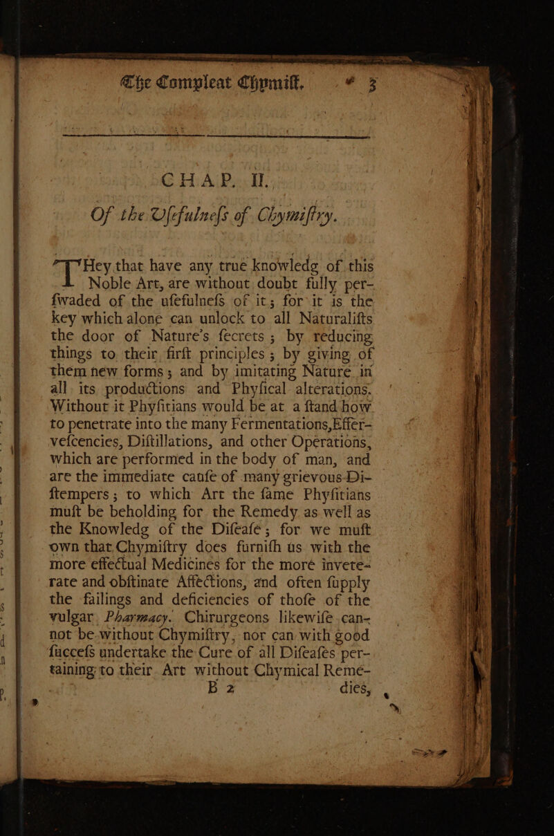 Of the Ufefulnefs of Chymifry. ag ey, that have any true knowledg of this Noble Art, are without doubt fully per- fwaded of the ufefulnefS of it; for it is the key which alone can unlock to ‘all Naturalifts the door of Nature’s fecrets ; by reducing things to. their, firft principles ; by giving of them new forms; and by imitating Nature. in all. its productions and Phyfical alterations. Without it Phyfitians ' would be at a ftand how to penetrate into the many Fermentations,Effer- vefcencies, Diftillations, and other Operations, which are ‘performed in the body of man, and are the immediate canfe of many griévous-Di- {tempers ; to which Art the fame Phyfitians muft be beholding for the Remedy as well as the Knowledg of the Difeafe; for we muft own that. Chymiftry does furnifh us with the more effectual Medicines for the more invete- rate and obftinate Affections, and often fupply the failings and deficiencies of thofe of the vulgar Pharmacy. Chirurgeons likewife.can< not be.without Chymiftry, nor can with good fuccefs undertake the Cure of all Difeafés per- sue to their. Art without Chymical Remé- Bz , cies, < * meer fies an rie ie, = tages ES